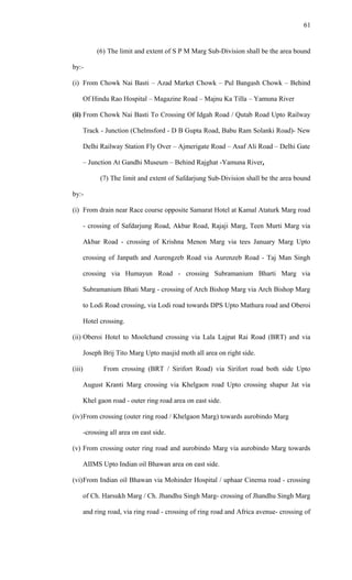 (6) The limit and extent of S P M Marg Sub-Division shall be the area bound
by:-
(i) From Chowk Nai Basti – Azad Market Chowk – Pul Bangash Chowk – Behind
Of Hindu Rao Hospital – Magazine Road – Majnu Ka Tilla – Yamuna River
(ii) From Chowk Nai Basti To Crossing Of Idgah Road / Qutab Road Upto Railway
Track - Junction (Chelmsford - D B Gupta Road, Babu Ram Solanki Road)- New
Delhi Railway Station Fly Over – Ajmerigate Road – Asaf Ali Road – Delhi Gate
– Junction At Gandhi Museum – Behind Rajghat -Yamuna River.
(7) The limit and extent of Safdarjung Sub-Division shall be the area bound
by:-
(i) From drain near Race course opposite Samarat Hotel at Kamal Ataturk Marg road
- crossing of Safdarjung Road, Akbar Road, Rajaji Marg, Teen Murti Marg via
Akbar Road - crossing of Krishna Menon Marg via tees January Marg Upto
crossing of Janpath and Aurengzeb Road via Aurenzeb Road - Taj Man Singh
crossing via Humayun Road - crossing Subramanium Bharti Marg via
Subramanium Bhati Marg - crossing of Arch Bishop Marg via Arch Bishop Marg
to Lodi Road crossing, via Lodi road towards DPS Upto Mathura road and Oberoi
Hotel crossing.
(ii) Oberoi Hotel to Moolchand crossing via Lala Lajpat Rai Road (BRT) and via
Joseph Brij Tito Marg Upto masjid moth all area on right side.
(iii) From crossing (BRT / Sirifort Road) via Sirifort road both side Upto
August Kranti Marg crossing via Khelgaon road Upto crossing shapur Jat via
Khel gaon road - outer ring road area on east side.
(iv)From crossing (outer ring road / Khelgaon Marg) towards aurobindo Marg
-crossing all area on east side.
(v) From crossing outer ring road and aurobindo Marg via aurobindo Marg towards
AIIMS Upto Indian oil Bhawan area on east side.
(vi)From Indian oil Bhawan via Mohinder Hospital / uphaar Cinema road - crossing
of Ch. Harsukh Marg / Ch. Jhandhu Singh Marg- crossing of Jhandhu Singh Marg
and ring road, via ring road - crossing of ring road and Africa avenue- crossing of
61
 
