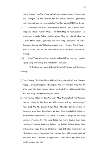 railway line and vinay Marg(Nausena Bagh near yashwant palace)- Crossing (ring
road / shantipath) via Rao Tula Ram Marg area on west/ north side Upto crossing
(outer ring road /west end colony) via Rao Tula Ram Marg to NH8 Upto Border
(vii) From drain near Race course opposite Samarat Hotel at Kamal Ataturk
Marg road- Hotel - Kautilya Marg - Teen Murti Marg via south avenue - Dal
housie road, - Motilal Nehru - Krishna Menon Marg back side of Akbar road
(Krishna Menon lane) - Rajaji Marg - teen Murti Marg - Junction of Teen Murti –
Rastrapati Bhawan- via Willington crescent Upto 11 (eleven) Murti, from 11
Murti to Sardar Patel Marg to Simon Bolivar Marg Upto Vande Matram Marg
crossing.
(viii) From Vande Matram Marg crossing to Dhaula Kuan ring road Upto Brar
square- along with railway track up to border ( Bijwasan)
(8) The limit and extent of Bhica-ji Cama Sub-Division shall be the area
bound by:-
(i) From Crossing Of Railway Line And Vinay Marg(Nausena Bagh Near Yashwant
Palace)- Crossing (Ring Road / Shantipath) Via Rao Tula Ram Marg Area On
West/ North Side Upto Crossing (Outer Ring Road /West End Colony) Via Rao
Tula Ram Marg To NH8 Upto Gurgaon Border
(ii) From Crossing Of Railway Line And Vinay Marg (Nausena Bagh Near Yashwant
Palace)- Crossing Of Ring Road And Africa Avenue At Ring Road-Crossing Of
Ring Road And Ch. Jhandhu Singh Marg- Mohinder Hospital-Crossing Of
Aurobindo Marg/ Outer Ring Road – Via Outer Ring Road-Behind Shahpur Jat
Via Behind Of Vayusenabad –Via Behind Of Sirifort-Via Joseph Brij Tito Marg-
Crossing Of Joseph Brij Tito Marg/ Kalka Devi Marg- Captain Gaur Marg-
Crossing Of Mathura Road And Railway Line Behind Sukhdev Vihar- Along
With Railway Track- Crossing Of Railway Track And Okhla Estate Marg- Via
Okhla Estate Marg – Crossing Of Guru Ravidas Marg/ Alaknananda Road- Via
Alaknanda Road – Behind Of Vayusenabad – MB Road- Neb Sarai Road-
Border- Area on west side
62
 