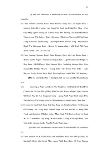 (9) The limit and extent of Mathura Road Sub-Division shall be the area
bound by:-
(i) From Junction Mathura Road/ Zakir Hussian Marg Via Lala Lajpat Road –
Junction Kalka Devi Marg / Lala Lajpat Rai Road Via Kalka Devi Marg – Capt
Gaur Marg Upto Crossing Of Mathura Road And Railway Line Behind Sukhdev
Vihar- Along With Railway Track - Crossing Of Railway Track And Okhla Estate
Marg- Via Okhla Estate Marg – Crossing Of Guru Ravidas Marg / Alaknananda
Road- Via Alaknanda Road – Behind Of Vayusenabad – MB Road- Neb Sarai
Road- Border- Area On East Side
(ii) From Junction Mathura Road/ Zakir Hussian Marg Via Lala Lajpat Road –
Behind Sunder Nagar – National Zoological Park – Upto Nizamuddin Bridge Via
Ring Road – DND Flyover Upto Yamuna River (Including Yamuna River From
Nizamuddin Bridge NH-24) – Along Delhi U.P Border West Side – Delhi
Haryana Border Behind Karni Singh Shooting Range, Asola Wild Life Sanctuary.
(10) The limit and extent of Janakpuri Sub-Division shall be the area bound
by:-
(iii) Crossing At Najaf Garh Road And Ring Road Via Najaf Garh Road Upto
Crossing Of Jail And Shivaji Marg Via Chokandi Behind Khayala Upto Junction
Of Drain And Dr K.V Hedgavar Marg – Along With Najaf Garh Drain Upto
Kakrola More Via Shivaji Marg To Dhansa Border Area On South / West Side
(iv)Crossing At Najaf Garh Road And Ring Road Via Ring Road Upto The Crossing
Of Railway Line / Ring Road Behind Maya Puri Indl Area Ph 1- Along With
Track Upto Junction Of Palam Colony Main Road With Railway Line Via Road
No 201 – Azad Hind Fauj Marg – Kakrola More – Along With Najaf Garh Drain
Upto Delhi Haryana Border Area On North / West Side.
(11) The limit and extent of Dwaraka Sub-Division shall be the area bound
by:-
(i) From Junction At (Kakrola More And Azad Hind Road And Shivaji Marg) To
Najafgarh Drain Via Shivaji Marg Along With East Bank Of Drain Passing
63
 