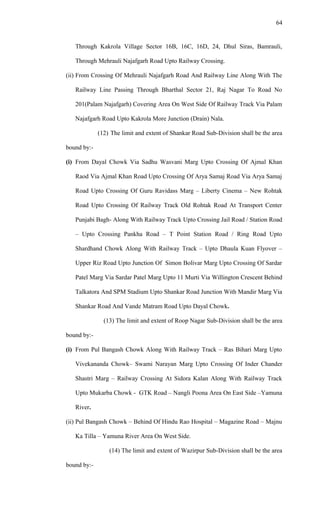 Through Kakrola Village Sector 16B, 16C, 16D, 24, Dhul Siras, Bamrauli,
Through Mehrauli Najafgarh Road Upto Railway Crossing.
(ii) From Crossing Of Mehrauli Najafgarh Road And Railway Line Along With The
Railway Line Passing Through Bharthal Sector 21, Raj Nagar To Road No
201(Palam Najafgarh) Covering Area On West Side Of Railway Track Via Palam
Najafgarh Road Upto Kakrola More Junction (Drain) Nala.
(12) The limit and extent of Shankar Road Sub-Division shall be the area
bound by:-
(i) From Dayal Chowk Via Sadhu Wasvani Marg Upto Crossing Of Ajmal Khan
Raod Via Ajmal Khan Road Upto Crossing Of Arya Samaj Road Via Arya Samaj
Road Upto Crossing Of Guru Ravidass Marg – Liberty Cinema – New Rohtak
Road Upto Crossing Of Railway Track Old Rohtak Road At Transport Center
Punjabi Bagh- Along With Railway Track Upto Crossing Jail Road / Station Road
– Upto Crossing Pankha Road – T Point Station Road / Ring Road Upto
Shardhand Chowk Along With Railway Track – Upto Dhaula Kuan Flyover –
Upper Riz Road Upto Junction Of Simon Bolivar Marg Upto Crossing Of Sardar
Patel Marg Via Sardar Patel Marg Upto 11 Murti Via Willington Crescent Behind
Talkatora And SPM Stadium Upto Shankar Road Junction With Mandir Marg Via
Shankar Road And Vande Matram Road Upto Dayal Chowk.
(13) The limit and extent of Roop Nagar Sub-Division shall be the area
bound by:-
(i) From Pul Bangash Chowk Along With Railway Track – Ras Bihari Marg Upto
Vivekananda Chowk– Swami Narayan Marg Upto Crossing Of Inder Chander
Shastri Marg – Railway Crossing At Sidora Kalan Along With Railway Track
Upto Mukarba Chowk - GTK Road – Nangli Poona Area On East Side –Yamuna
River.
(ii) Pul Bangash Chowk – Behind Of Hindu Rao Hospital – Magazine Road – Majnu
Ka Tilla – Yamuna River Area On West Side.
(14) The limit and extent of Wazirpur Sub-Division shall be the area
bound by:-
64
 