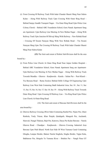 (i) From Crossing Of Railway Track With Inder Chander Shastri Marg Near Sidora
Kalan – Along With Railway Track Upto Crossing With Outer Ring Road –
Behind Sanjay Gandhi Transport Nagar – Via Outer Ring Road Upto Police Line
Colony Chowk – Behind ABC Foundation School, Guru Nanak Apartment Sang
am Apartment- Upto Railway Line Meeting At New Multan Nagar – Along With
Railway Track Upto Junction Of Shivaji Marg With Railway – New Rohtak Road
– Crossing Of Swami Narayan Marg With New Rohtak Road – Via Swami
Narayan Marg Upto The Crossing Of Railway Track With Inder Chander Shastri
Marg Near Sidora Kalan
(15) The limit and extent of Rohini Sub-Division shall be the area
bound by:-
(i) From Police Line Chowk At Outer Ring Road Near Jaipur Golden Hospital -
Behind ABC Foundation School, Guru Nanak Apartment Sang am Apartment-
Upto Railway Line Meeting At New Multan Nagar – Along With Railway Track
Towards Mundka – Ghewra – Kanjhawala – Karala – Sultan Pur - Poot Khurd –
Via Bawana Road – Rama Enclave Behind Delhi College Of Engineering Upto
Railway Line West Side Containing Badli Industrial Area, Sec 10 , Sec 11, Sec
13, Sec 15, Sec 16, Sec 17, Sec 18, Sec 19 – Along With Railway Track Towards
Outer Ring Road Upto Crossing Of Railway Line – Via Ring Road Upto Police
Line Chowk At Outer Ring Road.
(16) The limit and extent of Bawana Sub-Division shall be the
area bound by:-
(i) Ghewra Railway Crossing (West Side) Containing Rashid Pur, Nijam Pur, Ghari
Ranhola, Tonly Titesar, Khar Punjab, Qutabgarh, Mangesh Pur, Auchandi,
Harevali, Nangal Thakran, Bajit Pur, Katewra, Darya Pur Kalan Bawana – Narela
Ghewra Road – Chandpur – Kanjhawala – Ghewra Crossing. Industrial Area
Bawana Upto Puth Khurd. North East Side Of West Yamuna Canal Containing
Ghogha, Lampur Border, Bakner Narela Singhola, Singhu Border, Tajpur Kala,
Bakhtawar Pur, Jhingola To Yamuna River – Ibrahim Pur – Nangli Puna GT
65
 