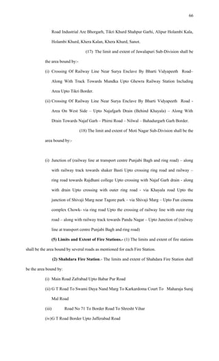 Road Industrial Are Bhorgarh, Tikri Khurd Shahpur Garhi, Alipur Holambi Kala,
Holambi Khurd, Khera Kalan, Khera Khurd, Sanot.
(17) The limit and extent of Jawalapuri Sub-Division shall be
the area bound by:-
(i) Crossing Of Railway Line Near Surya Enclave By Bharti Vidyapeeth Road–
Along With Track Towards Mundka Upto Ghewra Railway Station Including
Area Upto Tikri Border.
(ii) Crossing Of Railway Line Near Surya Enclave By Bharti Vidyapeeth Road -
Area On West Side – Upto Najafgarh Drain (Behind Khayala) – Along With
Drain Towards Najaf Garh – Phirni Road – Nilwal – Bahadurgarh Garh Border.
(18) The limit and extent of Moti Nagar Sub-Division shall be the
area bound by:-
(i) Junction of (railway line at transport centre Punjabi Bagh and ring road) – along
with railway track towards shaker Basti Upto crossing ring road and railway –
ring road towards Rajdhani college Upto crossing with Najaf Garh drain - along
with drain Upto crossing with outer ring road - via Khayala road Upto the
junction of Shivaji Marg near Tagore park – via Shivaji Marg – Upto Fun cinema
complex Chowk- via ring road Upto the crossing of railway line with outer ring
road – along with railway track towards Pandu Nagar – Upto Junction of (railway
line at transport centre Punjabi Bagh and ring road)
(5) Limits and Extent of Fire Stations.- (1) The limits and extent of fire stations
shall be the area bound by several roads as mentioned for each Fire Station.
(2) Shahdara Fire Station.- The limits and extent of Shahdara Fire Station shall
be the area bound by:
(i) Main Road Zafrabad Upto Babar Pur Road
(ii) G T Road To Swami Daya Nand Marg To Karkardoma Court To Maharaja Suraj
Mal Road
(iii) Road No 71 To Border Road To Shresht Vihar
(iv)G T Road Border Upto Jafferabad Road
66
 