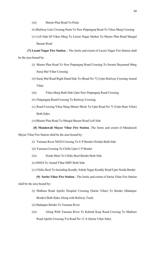 (iii) Master Plan Road To Pusta
(iv)Railway Line Crossing Pusta To New Patparganj Road To Vikas Marg Crossing
(v) Left Side Of Vikas Marg To Laxmi Nagar Market To Master Plan Road Mangal
Bazaar Road
(7) Laxmi Nagar Fire Station..- The limits and extent of Laxmi Nagar Fire Station shall
be the area bound by:
(i) Master Plan Road To New Patparganj Road Crossing To Swami Dayanand Marg
Suraj Mal Vihar Crossing
(ii) Suraj Mal Road Right Hand Side To (Road No 71) Upto Railway Crossing Anand
Vihar
(iii) Vikas Marg Both Side Upto New Patparganj Road Crossing
(iv) Patparganj Road Crossing To Railway Crossing
(v) Road Crossing Vikas Marg Master Block To Upto Road No 71 (Upto Ram Vihar)
Both Sides
(vi)Master Plan Road To Mangal Bazaar Road Left Side
(8) Mandawali Mayur Vihar Fire Station. The limits and extent of Mandawali
Mayur Vihar Fire Station shall be the area bound by:
(i) Yamuna River NH24 Crossing To U P Border (Noida) Both Side
(ii) Yamuna Crossing To Chilla Upto U P Border
(iii) Noida More To Chilla Jheel Border Both Side
(iv)NH24 To Anand Vihar ISBT Both Side
(v) Chilla Jheel To Including Kondly Ashok Nagar Kondly Road Upto Noida Border
(9) Sarita Vihar Fire Station.- The limits and extent of Sarita Vihar Fire Station
shall be the area bound by:
(i) Mathura Road Apollo Hospital Crossing (Sarita Vihar) To Border (Badarpur
Border) Both Sides Along with Railway Track.
(ii) Badarpur Border To Yamuna River
(iii) Along With Yamuna River To Kalindi Kunj Road Crossing To Mathura
Road Apollo Crossing Via Road No 13 A (Sarita Vihar Side).
68
 
