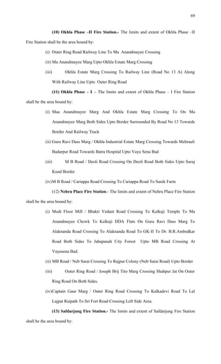 (10) Okhla Phase –II Fire Station.- The limits and extent of Okhla Phase –II
Fire Station shall be the area bound by:
(i) Outer Ring Road Railway Line To Ma Anandmayee Crossing
(ii) Ma Anandmayee Marg Upto Okhla Estate Marg Crossing
(iii) Okhla Estate Marg Crossing To Railway Line (Road No 13 A) Along
With Railway Line Upto Outer Ring Road
(11) Okhla Phase – I .- The limits and extent of Okhla Phase – I Fire Station
shall be the area bound by:
(i) Maa Anandmayee Marg And Okhla Estate Marg Crossing To On Ma
Anandmayee Marg Both Sides Upto Border Surrounded By Road No 13 Towards
Border And Railway Track
(ii) Guru Ravi Dass Marg / Okhla Industrial Estate Marg Crossing Towards Mehrauli
Badarpur Road Towards Batra Hospital Upto Vayu Sena Bad
(iii) M B Road / Deoli Road Crossing On Deoli Road Both Sides Upto Suraj
Kund Border
(iv)M B Road / Cariappa Road Crossing To Cariappa Road To Sanik Farm
(12) Nehru Place Fire Station.- The limits and extent of Nehru Place Fire Station
shall be the area bound by:
(i) Modi Floor Mill / Bhakti Vedant Road Crossing To Kalkaji Temple To Ma
Anandmayee Chowk To Kalkaji DDA Flats On Guru Ravi Dass Marg To
Alaknanda Road Crossing To Alaknanda Road To GK-II To Dr. B.R.Ambedkar
Road Both Sides To Jahapanah City Forest Upto MB Road Crossing At
Vayusena Bad.
(ii) MB Road / Neb Sarai Crossing To Rajpur Colony (Neb Sarai Road) Upto Border
(iii) Outer Ring Road / Joseph Brij Tito Marg Crossing Shahpur Jat On Outer
Ring Road On Both Sides.
(iv)Captain Gaur Marg / Outer Ring Road Crossing To Kalkadevi Road To Lal
Lajpat Raipath To Sri Fort Road Crossing Left Side Area.
(13) Safdarjung Fire Station.- The limits and extent of Safdarjung Fire Station
shall be the area bound by:
69
 