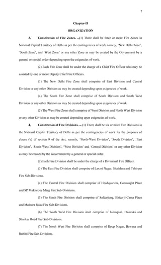 Chapter-II
ORGANIZATION
3. Constitution of Fire Zones. (1) There shall be three or more Fire Zones in
National Capital Territory of Delhi as per the contingencies of work namely, ‘New Delhi Zone’,
‘South Zone’, and ‘West Zone’ or any other Zone as may be created by the Government by a
general or special order depending upon the exigencies of work.
(2) Each Fire Zone shall be under the charge of a Chief Fire Officer who may be
assisted by one or more Deputy Chief Fire Officers.
(3) The New Delhi Fire Zone shall comprise of East Division and Central
Division or any other Division as may be created depending upon exigencies of work.
(4) The South Fire Zone shall comprise of South Division and South West
Division or any other Division as may be created depending upon exigencies of work.
(5) The West Fire Zone shall comprise of West Division and North West Division
or any other Division as may be created depending upon exigencies of work.
4. Constitution of Fire Divisions.  (1) There shall be six or more Fire Divisions in
the National Capital Territory of Delhi as per the contingencies of work for the purposes of
clause (b) of section 9 of the Act, namely, ‘North-West Division’, ‘South Division’, ‘East
Division’, ‘South-West Division’, ‘West Division’ and ‘Central Division’ or any other Division
as may be created by the Government by a general or special order.
(2) Each Fire Division shall be under the charge of a Divisional Fire Officer.
(3) The East Fire Division shall comprise of Laxmi Nagar, Shahdara and Tahirpur
Fire Sub-Divisions.
(4) The Central Fire Division shall comprise of Headquarters, Connaught Place
and SP Mukherjee Marg Fire Sub-Divisions.
(5) The South Fire Division shall comprise of Safdarjung, Bhica-ji-Cama Place
and Mathura Road Fire Sub-Divisions.
(6) The South West Fire Division shall comprise of Janakpuri, Dwaraka and
Shankar Road Fire Sub-Divisions.
(7) The North West Fire Division shall comprise of Roop Nagar, Bawana and
Rohini Fire Sub-Divisions.
7
 