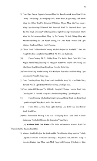 (i) From Race Course Opposite Samarat Hotel At Kamal Ataturk Marg Road (Upto
Drain) To Crossing Of Safdarjung Road, Akbar Road, Rajaji Marg, Teen Murti
Marg Via Akbar Road To Crossing Of Krishna Menon Marg Via Tees January
Marg Upto Crossing Of Janpath And Aurenzeb Road Via Aurenzeb Road Upto
Taj Man Singh Crossing Via Humayun Road Upto Crossing Subramanium Bharti
Marg Via Subramanium Bhati Marg Up To Crossing Of Arch Bishop Marg Via
Arch Bishop Marg To Lodi Road Crossing, Via Lodhi Road Towards DPS Upto
Mathura Road And Oberoi Hotel Crossing.
(ii) Oberoi Hotel To Moolchand Crossing Via Lala Lajpat Rai Road (BRT) And Via
Joseph Brij Tito Marg Upto Masjid Moth All Area On Right side.
(iii) From Crossing BRT / Sirifort Road Via Sirifort Road Both Side Upto
August Kranti Marg Crossing Via Khelgaon Road Upto Shapur Jat Crossing Via
Khel Gaon Road Upto Outer Ring Road Area On Right Side.
(iv)From Outer Ring Road Crossing With Khelgaon Towards Aurobindo Marg Upto
Crossing All Area On Right Side.
(v) From Crossing Outer Ring Road And Aurobindo Marg Via Aurobindo Marg
Towards AIIMS Upto Indian Oil Bhawan Are Aon Right Side.
(vi)From Indian Oil Bhawan Via Mahinder Hospital / Uphaar Hospital Road Upto
Crossing Of Ch. Harsukh Marg / Ch. Jhandhu Singh Marg Upto Ring Road.
(vii) From Crossing Of Jhandhu Singh Marg And Ring Road, Via Ring Road
Upto Crossing Of Ring Road And Africa Avenue.
(viii) From Africa Avenue Road Upto Railway Line Both Side Via Hoshiar
Singh Road Upto.
(ix)Area Surrounded Railway Line And Safdarjung Road And Drain Contain
Safdarjung Tomb, Golf Course Etc Excluding Vinay Marg.
(14) Mathura Road Fire Station.- The limits and extent of Mathura Road Fire
Station shall be the area bound by:
(i) Mathura Road Lal Lajpat Rai Road And Dr Zakir Hussian Marg Junction To Lala
Lajpat Rai Road To Moolchand Crossing At Ring Road To Kalka Devi Marg To
Crossing Captain Gaur Marg Upto Modi Floor Mill Crossing With Railway Line
70
 