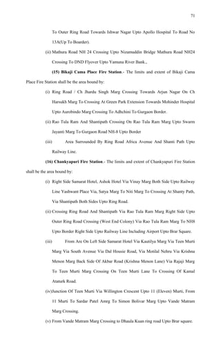 To Outer Ring Road Towards Ishwar Nagar Upto Apollo Hospital To Road No
13A(Up To Boarder).
(ii) Mathura Road NH 24 Crossing Upto Nizamuddin Bridge Mathura Road NH24
Crossing To DND Flyover Upto Yamuna River Bank.,
(15) Bikaji Cama Place Fire Station.- The limits and extent of Bikaji Cama
Place Fire Station shall be the area bound by:
(i) Ring Road / Ch Jhardu Singh Marg Crossing Towards Arjun Nagar On Ch
Harsukh Marg To Crossing At Green Park Extension Towards Mohinder Hospital
Upto Aurobindo Marg Crossing To Adhchini To Gurgaon Border.
(ii) Rao Tula Ram And Shantipath Crossing On Rao Tula Ram Marg Upto Swarm
Jayanti Marg To Gurgaon Road NH-8 Upto Border
(iii) Area Surrounded By Ring Road Africa Avenue And Shanti Path Upto
Railway Line.
(16) Chankyapuri Fire Station.- The limits and extent of Chankyapuri Fire Station
shall be the area bound by:
(i) Right Side Samarat Hotel, Ashok Hotel Via Vinay Marg Both Side Upto Railway
Line Yashwant Place Via, Satya Marg To Niti Marg To Crossing At Shanty Path,
Via Shantipath Both Sides Upto Ring Road.
(ii) Crossing Ring Road And Shantipath Via Rao Tula Ram Marg Right Side Upto
Outer Ring Road Crossing (West End Colony) Via Rao Tula Ram Marg To NH8
Upto Border Right Side Upto Railway Line Including Airport Upto Brar Square.
(iii) From Are On Left Side Samarat Hotel Via Kautilya Marg Via Teen Murti
Marg Via South Avenue Via Dal Housie Road, Via Motilal Nehru Via Krishna
Menon Marg Back Side Of Akbar Road (Krishna Menon Lane) Via Rajaji Marg
To Teen Murti Marg Crossing On Teen Murti Lane To Crossing Of Kamal
Ataturk Road.
(iv)Junction Of Teen Murti Via Willington Crescent Upto 11 (Eleven) Murti, From
11 Murti To Sardar Patel Amrg To Simon Bolivar Marg Upto Vande Matram
Marg Crossing.
(v) From Vande Matram Marg Crossing to Dhaula Kuan ring road Upto Brar square.
71
 