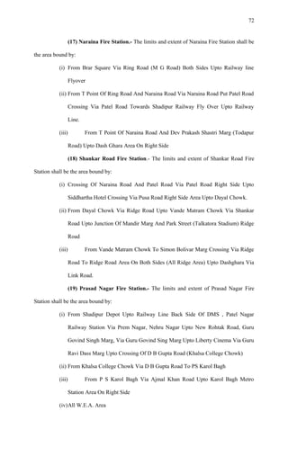 (17) Naraina Fire Station.- The limits and extent of Naraina Fire Station shall be
the area bound by:
(i) From Brar Square Via Ring Road (M G Road) Both Sides Upto Railway line
Flyover
(ii) From T Point Of Ring Road And Naraina Road Via Naraina Road Put Patel Road
Crossing Via Patel Road Towards Shadipur Railway Fly Over Upto Railway
Line.
(iii) From T Point Of Naraina Road And Dev Prakash Shastri Marg (Todapur
Road) Upto Dash Ghara Area On Right Side
(18) Shankar Road Fire Station.- The limits and extent of Shankar Road Fire
Station shall be the area bound by:
(i) Crossing Of Naraina Road And Patel Road Via Patel Road Right Side Upto
Siddhartha Hotel Crossing Via Pusa Road Right Side Area Upto Dayal Chowk.
(ii) From Dayal Chowk Via Ridge Road Upto Vande Matram Chowk Via Shankar
Road Upto Junction Of Mandir Marg And Park Street (Talkatora Stadium) Ridge
Road
(iii) From Vande Matram Chowk To Simon Bolivar Marg Crossing Via Ridge
Road To Ridge Road Area On Both Sides (All Ridge Area) Upto Dashghara Via
Link Road.
(19) Prasad Nagar Fire Station.- The limits and extent of Prasad Nagar Fire
Station shall be the area bound by:
(i) From Shadipur Depot Upto Railway Line Back Side Of DMS , Patel Nagar
Railway Station Via Prem Nagar, Nehru Nagar Upto New Rohtak Road, Guru
Govind Singh Marg, Via Guru Govind Sing Marg Upto Liberty Cinema Via Guru
Ravi Dass Marg Upto Crossing Of D B Gupta Road (Khalsa College Chowk)
(ii) From Khalsa College Chowk Via D B Gupta Road To PS Karol Bagh
(iii) From P S Karol Bagh Via Ajmal Khan Road Upto Karol Bagh Metro
Station Area On Right Side
(iv)All W.E.A. Area
72
 