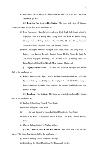 (v) Karol Bagh Metro Station To Shadipur Depot Via Pusa Road And Patel Road
Area On Right Side.
(20) Dwaraka Fire Sector-6 Fire Station.- The limits and extent of Dwaraka
Fire Sector-6 Fire Station shall be the area bound by:
(i) From Junction At (Kakrola More And Azad Hind Road And Shivaji Marg) To
Najafgarh Drain Via Shivaji Marg Along With East Bank Of Drain Passing
Through Kakrola Village Sector 16B, 16C, 16D, 24, Dhul Siras, Bamrauli,
Through Mehrauli Najafgarh Road Upto Railway Crossing.
(ii) From Crossing Of Mehrauli Najafgarh Road And Railway Line Along With The
Railway Line Passing Through Bharthal Sector 21, Raj Nagar To Road No
201(Pallam Najafgarh) Covering Area On West Side Of Railway Track Via
Palam Najafgarh Road Upto Kakrola More Junction (Drain) Nala
(21) Najafgarh Fire Station.- The limits and extent of Najafgarh Fire Station
shall be the area bound by:
(i) Kakrola Drain (Nalah) Upto Dhansa Badli (Haryana Border) Road, Both side
Bijwasan Railway Line To Bijwasan To Najafgarh And West Side Upto Gurgaon
Border, Najafgarh To Dasha Drain Najafgarh To Nangloi Road Either Side Upto
Ranhola Village.
(22) Jawalapuri Fire Station .- The limits and extent of Jawalapuri Fire Station
shall be the area bound by:
(i) Ranhola Village Road Towards Phirni Road,
(ii) Nilaothi Village To Phirni Road,
(iii) Saiyyad Nangloi To Kesho Pur Nalah Drain (Outer Ring Road)
(iv)Outer Ring Road To Peragarhi Rohtak Railway Line Upto Ghewra Railway
Station
(v) Ghewra Railway Station To Neelwal Village
(23) PVC Market Tikri Kalan Fire Station.- The limits and extent of PVC
Market Tikri Kalan Fire Station shall be the area bound by:
(i) Ghewra Railway Station To Mundka Village,
(ii) Phirni Road To Nilwal Phirni Road To Bahadurgarh Border.
73
 