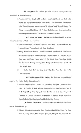 (28) Mangol Puri Fire Station.- The limits and extent of Mangol Puri Fire
Station shall be the area bound by:
(i) Junction At Outer Ring Road Near Police Line Bajaj Chowk Via Budh Vihar
Marg Upto Najafgarh Drain (Budh Vihar Nalah) Along With Drain Upto Railway
Line Through Sultanpur Majra, Along With Railway Track Through Mangol Puri
Phase – I, Mangol Puri Phase – II, To Guru Harikishan Marg Upto Junction Near
Sansad Apartment To Police Line Junction Via Outer Ring Road.
(29) Keshav Puram Fire Station.- The limits and extent of Keshav
Puram Fire Station shall be the area bound by:
(i) Junction At (Police Line Pitam Pura And Outer Ring Road) Upto Haider Pur
Nahar (Western Yamuna Canal) Via Outer Ring Road.
(ii) Along With Western Yamuna Canal Via Prembadi Upto Interlock Metro Station
To Swami Narain Marg To Shastri Nagar Vaishno Temple To Crossing Of (Kali
Dass Marg And Swami Narain Marg) To Old Rohtak Road From Sarai Rohilla
Put To Zakhira Railway Crossing Then Along With Railway Line (North Side
Upto Shakur Basti.
(iii) Shakur Basti To Outer Ring Road Police Line Pitam Pura Chowk Via
Guru Harikishan
(30) Rohini Sector -5 Fire Station.- The limits and extent of Rohini
Sector -5 Fire Station shall be the area bound by:
(i) Junction At (Police Line Colony And Under Ring Road) On Outer Ring Road
Upto The Crossing Of (Dr K N Katju Marg And Dr K B Hedge war Marg) On Dr
K N Katju Marg Upto Najafgarh Drain Kanjhawala Road Upto Kanjhawala
Crossing To Ghewra Rollaway Line Crossing To Railway Track Along With
Drain To Budh Vihar Qutabgarh Road To Police Line Colony.
(31) Bawana Fire Station.- The limits and extent of Bawana Fire Station
shall be the area bound by:
(i) Ghewra Railway Crossing (West Side) Containing Rashid Pur, Nijam Pur, Ghari
Ranhola, Tonly Titesar, Khar Punjab, Qutabgarh, Mangesh Pur, Auchandi Pur,
75
 