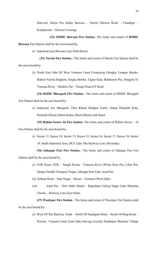 Harevali, Darya Pur Kalan Bawana – Narela Ghewra Road – Chandpur –
Kanjhawala – Ghewra Crossing.
(32) DSIDC Bawana Fire Station. The limits and extent of DSIDC
Bawana Fire Station shall be the area bound by:
(i) Industrial area Bawana Upto Puth Khurd.
(33) Narela Fire Station.- The limits and extent of Narela Fire Station shall be
the area bound by:
(i) North East Side Of West Yamuna Canal Containing Ghogha, Lampur Border,
Bakner Narela Singhola, Singhu Border, Tajpur Kala, Bakhtawar Pur, Jhingola To
Yamuna River – Ibrahim Pur – Nangli Puna GT Road
(34) DSIDC Bhorgarh Fire Station.- The limits and extent of DSIDC Bhorgarh
Fire Station shall be the area bound by:
(i) Industrial Are Bhorgarh, Tikri Khurd Shahpur Garhi, Alipur Holambi Kala,
Holambi Khurd, Khera Kalan, Khera Khurd, and Sanot.
(35) Rohini Sector–16 Fire Station. The limits and extent of Rohini Sector – 16
Fire Station shall be the area bound by:
(i) Sector 11, Sector 10, Sector 13, Sector 15, Sector 16, Sector 17, Sector 18, Sector
19, Badli Industrial Area, DCE Upto The Railway Line (Westside).
(36) Jahangir Puri Fire Station.- The limits and extent of Jahangir Puri Fire
Station shall be the area bound by:
(i) GTK Road, GTK – Nangli Poona – Yamuna River (West) Siras Pur, Libas Pur,
Sanjay Gandhi Transport Nagar, Jahangir Puri Upto Azad Pur.
(ii) Arihant Road – Sant Nagar – Burari – Yamuna (West Side)
(iii) Azad Pur – New Subji Mandi – Rajasthani Udyog Nagar Upto Mukarba
Chowk – Railway Line (East Side).
(37) Wazirpur Fire Station.- The limits and extent of Wazirpur Fire Station shall
be the area bound by:
(i) West Of The Railway Track – North Of Najafgarh Drain - South Of Ring Road –
Weston Yamuna Canal (East Side) Having Locality Haidarpur Shalimar Village
76
 