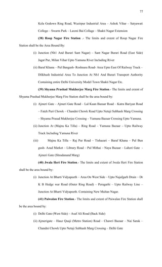 Kela Godown Ring Road, Wazirpur Industrial Area – Ashok Vihar – Satyawati
College – Swarm Park – Laxmi Bai Collage – Shakti Nagar Extension
(38) Roop Nagar Fire Station .- The limits and extent of Roop Nagar Fire
Station shall be the Area Bound By:
(i) Junction (Nh1 And Burari Sant Nagar) – Sant Nagar Burari Road (East Side)
Jagat Pur, Milan Vihar Upto Yamuna River Including River
(ii) Baraf Khana – Pul Bangash- Roshnara Road- Area Upto East Of Railway Track –
Dilkhush Industrial Area To Junction At Nh1 And Burari Transport Authority
Containing entire Delhi University Model Town Shakti Nagar Etc.
(39) Shyama Prashad Mukherjee Marg Fire Station.- The limits and extent of
Shyama Prashad Mukherjee Marg Fire Station shall be the area bound by:
(i) Ajmeri Gate – Ajmeri Gate Road – Lal Kuan Bazaar Road – Katra Bariyan Road
– Fateh Puri Chowk – Chandni Chowk Road Upto Netaji Subhash Marg Crossing
– Shyama Prasad Mukherjee Crossing – Yamuna Bazaar Crossing Upto Yamuna.
(ii) Junction At (Majnu Ka Tilla) – Ring Road – Yamuna Bazaar – Upto Railway
Track Including Yamuna River
(iii) Majnu Ka Tilla – Raj Pur Road – Tishazari – Baraf Khana – Pul Bun
gush- Azad Market – Library Road – Pul Mithai – Naya Bazaar – Lahori Gate -
Ajmeri Gate (Shradanand Marg)
(40) Jwala Heri Fire Station.- The limits and extent of Jwala Heri Fire Station
shall be the area bound by:
(i) Junction At Bharti Vidyapeeth – Area On West Side – Upto Najafgarh Drain – Dr
K B Hedge war Road (Outer Ring Road) – Peragarhi – Upto Railway Line –
Junction At Bharti Vidyapeeth. Containing New Multan Nagar.
(41) Paiwalan Fire Station.- The limits and extent of Paiwalan Fire Station shall
be the area bound by:
(i) Delhi Gate (West Side) – Asaf Ali Road (Back Side)
(ii) Ajmerigate – Hauz Quaji (Metro Station) Road – Chawri Bazaar – Nai Sarak –
Chandni Chowk Upto Netaji Subhash Marg Crossing – Delhi Gate
77
 
