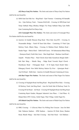 (42) Darya Ganj Fire Station.- The limits and extent of Darya Ganj Fire Station
shall be the area bound by:
(i) Delhi Gate East Side Are – Ring Road – Upto Yamuna – Containing All Samadhi
Are – Upto Railway Track – Yamuna BAZAAR – Crossing At SPM Road And
Netaji Subhash Marg (Monkey Bridge) Via Netaji Subhash Marg Upto Delhi
Gate Containing Red Fort Darya Ganj.
(43) Connaught Place Fire Station.- The limits and extent of Connaught Place
Fire Station shall be the area bound by:
(i) Junction At Gandhi Museum Ring Road –West Side Area-ITO – Crossing At
Nizamuddin Bridge – North Of Sarai Kale Khan – Containing I P Park Upto
Railway Track- Bhairo Marg – Crossing At Mathura Road- Mathura Road –
Sunder Nagar – Oberio Hotel – Delhi Golf Course – Dr Subramanian Bharti Marg
– Humayun Road ( North Side Area) – Man Singh Road – Maulana Azad Road –
Janpath – Windsor Place – Patel Chowk (East Side) Gurudwara Bangla Sahib –
Kali Bari Marg – Mandir Marg – Ridge Road Towards Dayal Chowk –
Panchkuian Road – Chitragupta Road – D B Gupta Road (South Side) –
Paharganj Chowk- New Delhi Railway Station Fly Over – Ajmerigate Road –
Asaf Ali Road – Delhi Gate – Junction At Gandhi Museum Containing all Areas.
(44) Hari Nagar Fire Station.- The limits and extent of Hari Nagar Fire Station
shall be the area bound by:
(i) Crossing At Najafgarh Road And Ring Road – Ring Road (West Side) – Crossing
Of Railway Track And Ring Road – Area On North Side Of Railway Track To
Crossing Of Jail Road – Jail Road – Crossing Of Najafgarh Road And Ring Road
Containing Rajori Garden, Mayapuri Industrial Area Phase – I And Phase –II,
Khajan Basti, DTC Colony, Ashok Nagar, Tihar Village, Ashok Nagar Etc.
(45) Rakab Ganj Fire Station.- The limits and extent of Rakab Ganj Fire Station
shall be the area bound by:
(i) RML Crossing – 11 (Eleven) Murti Via Willing Don Crescent Area On Both
Side Talkatora Stadium – SPM Stadium. – Junction Of (Park Street, Shankar
Road, Mandir Marg) – Kali Bari Crossing – Kali Bari Road – Gol Dakhana –
78
 
