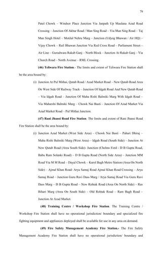 Patel Chowk – Windsor Place Junction Via Janpath Up Maulana Azad Road
Crossing – Junction Of Akbar Road / Man Sing Road – Via Man Sing Road – Taj
Man Singh Hotel – Motilal Nehru Marg – Junction (Udyog Bhawan / Air HQ) –
Vijay Chowk – Rail Bhawan Junction Via Red Cross Road – Parliament Street –
Air Line – Gurudwara Rakab Ganj – North Block – Junction At Rakab Ganj – Via
Church Road – North Avenue – RML Crossing.
(46) Teliwara Fire Station.- The limits and extent of Teliwara Fire Station shall
be the area bound by:
(i) Junction At Pul Mithai, Qutab Road / Azad Market Road – New Qutab Road Area
On West Side Of Railway Track – Junction Of Idgah Road And New Qutab Road
– Via Idgah Road – Junction Of Maha Rishi Balmiki Marg With Idgah Road –
Via Maharshi Balmiki Marg – Chowk Nai Basti – Junction Of Azad Market Via
Azad Market Road – Pul Mithai Junction.
(47) Rani Jhansi Road Fire Station. The limits and extent of Rani Jhansi Road
Fire Station shall be the area bound by:
(i) Junction Azad Market (West Side Area) – Chowk Nai Basti – Pahari Dhiraj –
Maha Rishi Balmiki Marg (West Area) – Idgah Road (South Side) – Junction At
New Qutab Road (Area South Side)- Junction (Chelms Ford - D B Gupta Road,
Babu Ram Solanki Road) – D B Gupta Road (North Side Area) – Junction MM
Road Via M M Road – Dayal Chowk – Karol Bagh Metro Station (Area On North
Side) – Ajmal Khan Road- Arya Samaj Road Ajmal Khan Road Crossing – Arya
Samaj Road – Junction Guru Ravi Dass Marg / Arya Samaj Road Via Guru Ravi
Dass Marg – D B Gupta Road – New Rohtak Road (Area On North Side) – Ras
Bihari Marg (Area On South Side) – Old Rohtak Road – Ram Bagh Road –
Junction At Azad Market.
(48) Training Centre / Workshop Fire Station. The Training Centre /
Workshop Fire Station shall have no operational jurisdiction/ boundary and specialized fire
fighting equipment and appliances deployed shall be available for use in any area on demand.
(49) Fire Safety Management Academy Fire Station.- The Fire Safety
Management Academy Fire Station shall have no operational jurisdiction/ boundary and
79
 