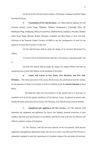 (8) The West Fire Division shall comprise of Wazirpur, Jwalapuri and Moti Nagar
Fire Sub-Divisions.
5. Constitution of Fire Sub-divisions. (1) There shall be eighteen fire sub
divisions namely; Laxmi Nagar, Shahdara, Tahirpur, Headquarters, Connaught Place, SP
Mukherjee Marg, Safdarjung, Bhica-ji-Cama Place, Mathura Road, Janakpuri, Dwaraka, Shankar
Road, Roop Nagar, Bawana, Rohini, Wazirpur, Jwalapuri and Moti Nagar or more Fire Sub-
Divisions in the National Capital Territory of Delhi as per the contingencies of work for the
purposes of clause (b) of section 9 of the Act.
(2) Fire Sub-Division shall be under the charge of an Assistant Divisional Fire
Officer.
(3) Each of the Fire Sub-Divisions shall have fire stations as specified under rule
6;
(4) Each Fire Station shall be under the charge of a Station Officer who may be
assisted by one or more Sub-Officers in the discharge of his duties.
6. Limits and Extent of Fire Zones, Fire Divisions, and Fire Sub-
Divisions.  The limits and extent of fire zones, fire divisions, fire sub-divisions and fire stations
for the purposes of clause (c) of section 9 of the Act shall be as per the Second Schedule to these
Rules,:
Provided that where the Government is of the opinion that it is necessary or
expedient so to do for the speedy attendance of Fire Service, it may, by general or special order
modify the limits and extent of Fire Zones, Fire Divisions, Fire Sub-Divisions and Fire Stations.
7. Equipment and Appliances for Fire Service. (1) The Director shall
determine the equipment and appliances for rescue, fire fighting, personal protection in such
numbers and with such specifications in accordance with the fire risk in the area for effective and
efficient response in times of emergency.
(2) The Director, with the previous sanction of the Government, shall procure
equipment and appliances determined under sub-rule (1) in such a way that each Fire Division is
adequately equipped to meet the requirement of a medium category fire and make all necessary
8
 