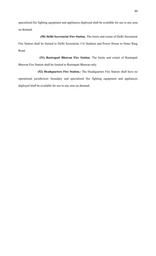 specialized fire fighting equipment and appliances deployed shall be available for use in any area
on demand.
(50) Delhi Secretariat Fire Station. The limits and extent of Delhi Secretariat
Fire Station shall be limited to Delhi Secretariat, I G Stadium and Power House to Outer Ring
Road.
(51) Rastrapati Bhawan Fire Station. The limits and extent of Rastrapati
Bhawan Fire Station shall be limited to Rastrapati Bhawan only.
(52) Headquarters Fire Station.- The Headquarters Fire Station shall have no
operational jurisdiction/ boundary and specialized fire fighting equipment and appliances
deployed shall be available for use in any area on demand.
80
 