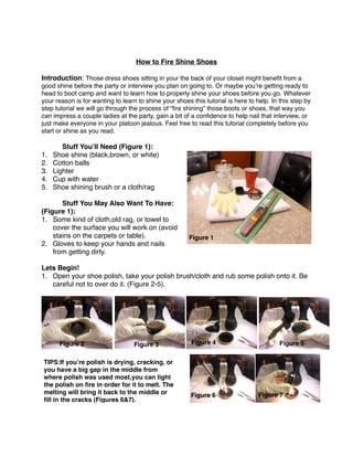 How to Fire Shine Shoes
Introduction: Those dress shoes sitting in your the back of your closet might beneﬁt from a
good shine before the party or interview you plan on going to. Or maybe you’re getting ready to
head to boot camp and want to learn how to properly shine your shoes before you go. Whatever
your reason is for wanting to learn to shine your shoes this tutorial is here to help. In this step by
step tutorial we will go through the process of “ﬁre shining” those boots or shoes, that way you
can impress a couple ladies at the party, gain a bit of a conﬁdence to help nail that interview, or
just make everyone in your platoon jealous. Feel free to read this tutorial completely before you
start or shine as you read.
Stuff You’ll Need (Figure 1):
1. Shoe shine (black,brown, or white)
2. Cotton balls
3. Lighter
4. Cup with water
5. Shoe shining brush or a cloth/rag
Stuff You May Also Want To Have:
(Figure 1):
1. Some kind of cloth,old rag, or towel to
cover the surface you will work on (avoid
stains on the carpets or table).
2. Gloves to keep your hands and nails
from getting dirty.
Lets Begin!
1. Open your shoe polish, take your polish brush/cloth and rub some polish onto it. Be
careful not to over do it. (Figure 2-5).
Figure 1
TIPS:If you’re polish is drying, cracking, or
you have a big gap in the middle from
where polish was used most,you can light
the polish on ﬁre in order for it to melt. The
melting will bring it back to the middle or
ﬁll in the cracks (Figures 6&7).
Figure 2 Figure 3 Figure 4 Figure 5
Figure 6 Figure 7
 