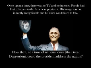 At a time when there was no television Once upon a time, there was no TV and no internet. People had limited access to the American president. His image was not instantly recognizable and his voice was known to few.  How then, at a time of national crisis (the Great Depression), could the president address the nation? 