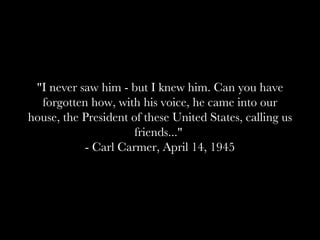 "I never saw him - but I knew him. Can you have forgotten how, with his voice, he came into our house, the President of these United States, calling us friends..."  - Carl Carmer, April 14, 1945 