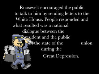 Roosevelt encouraged the public to talk to him by sending letters to the White House. People responded and what resulted was a national  dialogue between the  president and the public  about the state of the  union during the  Great Depression.   