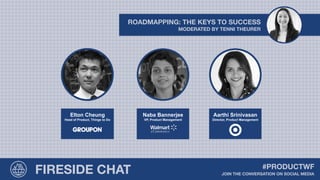 MODERATED BY TENNI THEURER
ROADMAPPING: THE KEYS TO SUCCESS
Elton Cheung
Head of Product, Things to Do
Naba Bannerjee
VP, Product Management
Aarthi Srinivasan
Director, Product Management
FIRESIDE CHAT JOIN THE CONVERSATION ON SOCIAL MEDIA
#PRODUCTWF
 