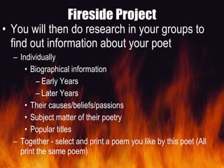 Fireside Project You will then do research in your groups to find out information about your poet Individually Biographical information Early Years Later Years Their causes/beliefs/passions  Subject matter of their poetry  Popular titles  Together - select and print a poem you like by this poet (All print the same poem) 