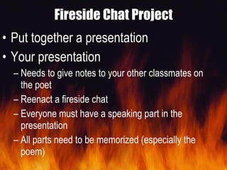 Fireside Chat Project Put together a presentation Your presentation  Needs to give notes to your other classmates on the poet Reenact a fireside chat Everyone must have a speaking part in the presentation All parts need to be memorized (especially the poem) 