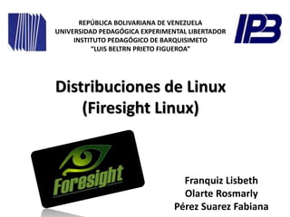 Distribuciones de Linux
(Firesight Linux)
Franquiz Lisbeth
Olarte Rosmarly
Pérez Suarez Fabiana
REPÚBLICA BOLIVARIANA DE VENEZUELA
UNIVERSIDAD PEDAGÓGICA EXPERIMENTAL LIBERTADOR
INSTITUTO PEDAGÓGICO DE BARQUISIMETO
“LUIS BELTRN PRIETO FIGUEROA”
 