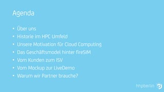 Agenda
• Über uns
• Historie im HPC Umfeld
• Unsere Motivation für Cloud Computing
• Das Geschäftsmodel hinter fireSIM
• Vom Kunden zum ISV
• Vom Mockup zur LiveDemo
• Warum wir Partner brauche?
 