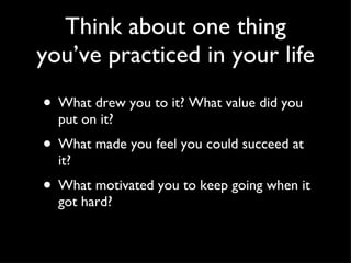 Think about one thing you’ve practiced in your life What drew you to it? What value did you put on it? What made you feel you could succeed at it? What motivated you to keep going when it got hard? 