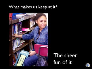 The sheer fun of it What makes us keep at it? 