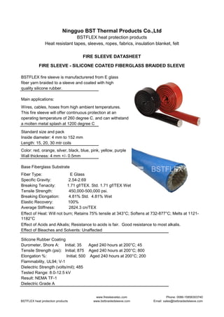 Ningguo BST Thermal Products Co.,Ltd
BSTFLEX heat protection products
Heat resistant tapes, sleeves, ropes, fabrics, insulation blanket, felt
FIRE SLEEVE DATASHEET
FIRE SLEEVE - SILICONE COATED FIBERGLASS BRAIDED SLEEVE
BSTFLEX fire sleeve is manufacturered from E glass
fiber yarn braided to a sleeve and coated with high
quality silicone rubber.
Main applications:
Wires, cables, hoses from high ambient temperatures.
This fire sleeve will offer continuous protection at an
operating temperature of 260 degree C. and can withstand
a molten metal splash at 1200 degree C
Standard size and pack
Inside diameter: 4 mm to 152 mm
Length: 15, 20, 30 mtr coils
Color: red, orange, silver, black, blue, pink, yellow, purple
Wall thickness: 4 mm +/- 0.5mm
Base Fiberglass Substrate
Fiber Type: E Glass
Specific Gravity: 2.54-2.69
Breaking Tenacity: 1.71 gf/TEX. Std. 1.71 gf/TEX Wet
Tensile Strength: 450,000-500,000 psi.
Breaking Elongation: 4.81% Std. 4.81% Wet
Elastic Recovery: 100%
Average Stiffness: 2824.3 cn/TEX
Effect of Heat: Will not burn; Retains 75% tensile at 343°C; Softens at 732-877°C; Melts at 1121-
1182°C
Effect of Acids and Alkalis; Resistance to acids is fair. Good resistance to most alkalis.
Effect of Bleaches and Solvents: Unaffected
Silicone Rubber Coating
Durometer, Shore A: Initial; 35 Aged 240 hours at 200°C; 45
Tensile Strength (psi): Initial; 875 Aged 240 hours at 200°C; 800
Elongation %: Initial; 500 Aged 240 hours at 200°C; 200
Flammability, UL94; V-1
Dielectric Strength (volts/mil); 485
Tested Range: 8.0-12.5 kV
Result: NEMA TF-1
Dielectric Grade A
BSTFLEX heat protection products
www.firesleevetec.com
www.bstbraidedsleeve.com
Phone: 0086-15856303740
Email: sales@bstbraidedsleeve.com
 