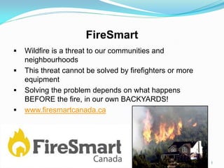 FireSmart
 Wildfire is a threat to our communities and
neighbourhoods
 This threat cannot be solved by firefighters or more
equipment
 Solving the problem depends on what happens
BEFORE the fire, in our own BACKYARDS!
 www.firesmartcanada.ca
1
 