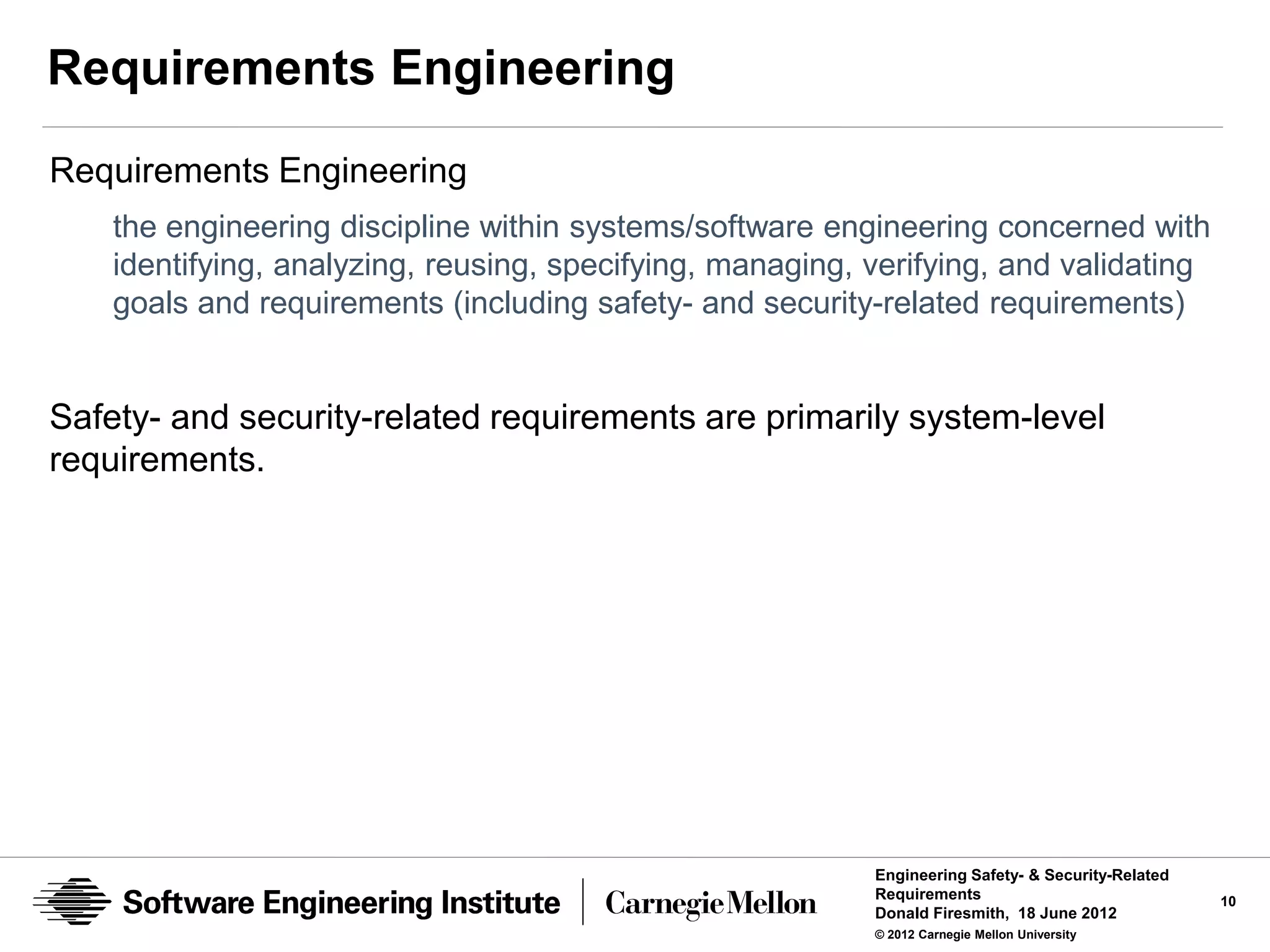 Requirements Engineering
Requirements Engineering
    the engineering discipline within systems/software engineering concerned with
    identifying, analyzing, reusing, specifying, managing, verifying, and validating
    goals and requirements (including safety- and security-related requirements)


Safety- and security-related requirements are primarily system-level
requirements.




                                                           Engineering Safety- & Security-Related
                                                           Requirements                             10
                                                           Donald Firesmith, 18 June 2012
                                                           © 2012 Carnegie Mellon University
 