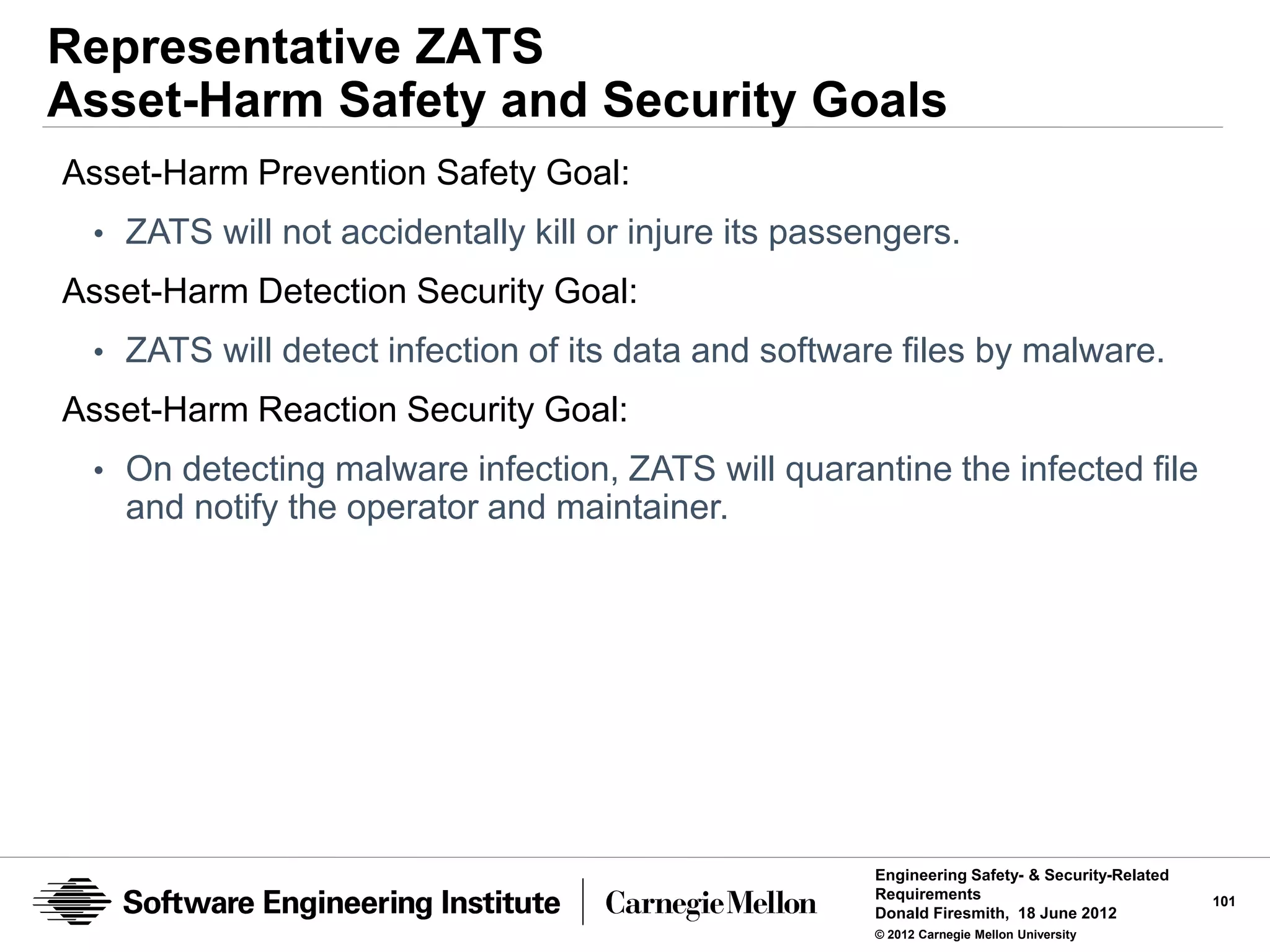 Representative ZATS
Asset-Harm Safety and Security Goals
Asset-Harm Prevention Safety Goal:
 • ZATS will not accidentally kill or injure its passengers.
Asset-Harm Detection Security Goal:
 • ZATS will detect infection of its data and software files by malware.
Asset-Harm Reaction Security Goal:
 • On detecting malware infection, ZATS will quarantine the infected file
   and notify the operator and maintainer.




                                                      Engineering Safety- & Security-Related
                                                      Requirements                             101
                                                      Donald Firesmith, 18 June 2012
                                                      © 2012 Carnegie Mellon University
 