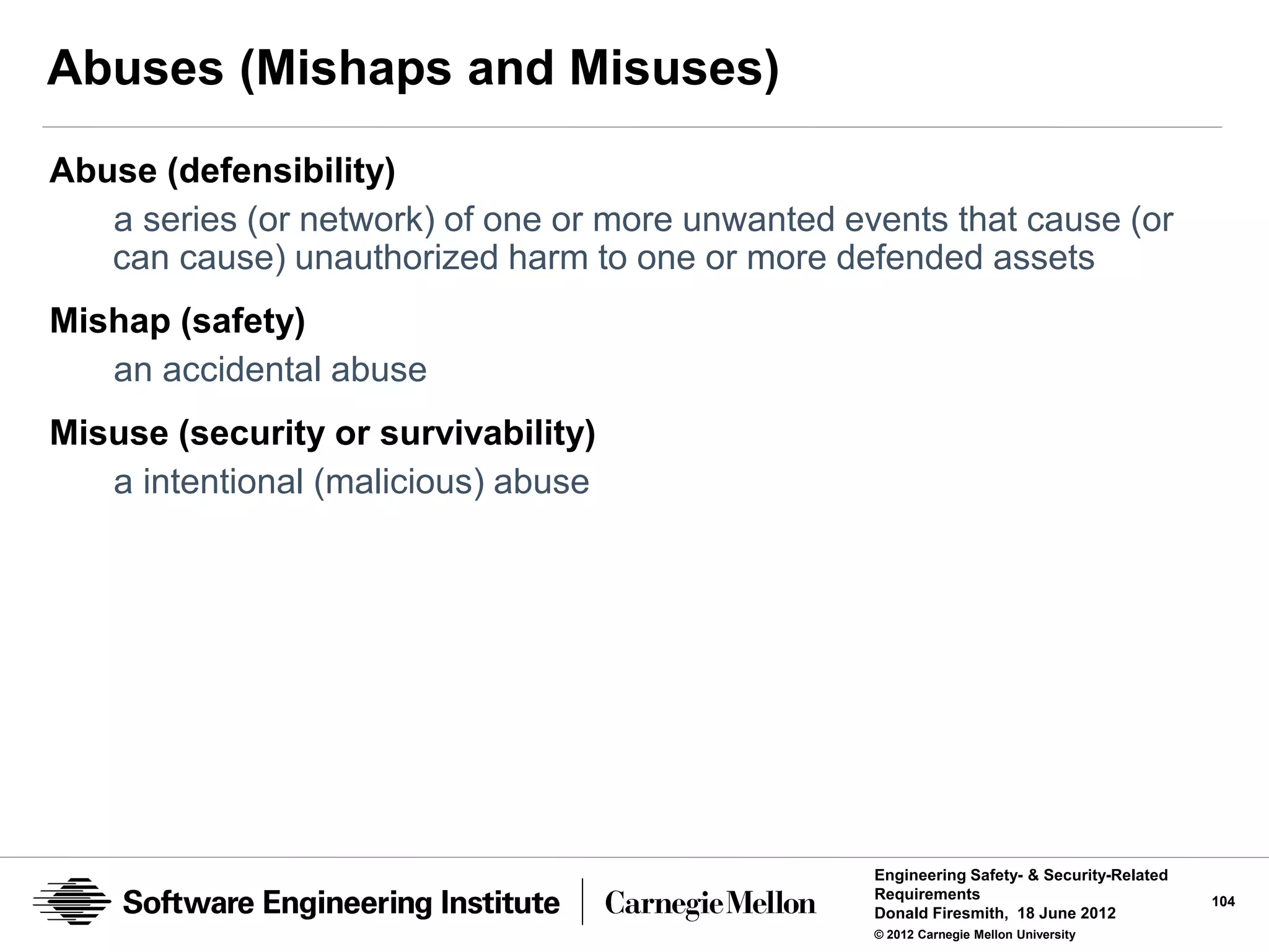 Abuses (Mishaps and Misuses)
Abuse (defensibility)
   a series (or network) of one or more unwanted events that cause (or
   can cause) unauthorized harm to one or more defended assets
Mishap (safety)
   an accidental abuse
Misuse (security or survivability)
   a intentional (malicious) abuse




                                                   Engineering Safety- & Security-Related
                                                   Requirements                             104
                                                   Donald Firesmith, 18 June 2012
                                                   © 2012 Carnegie Mellon University
 