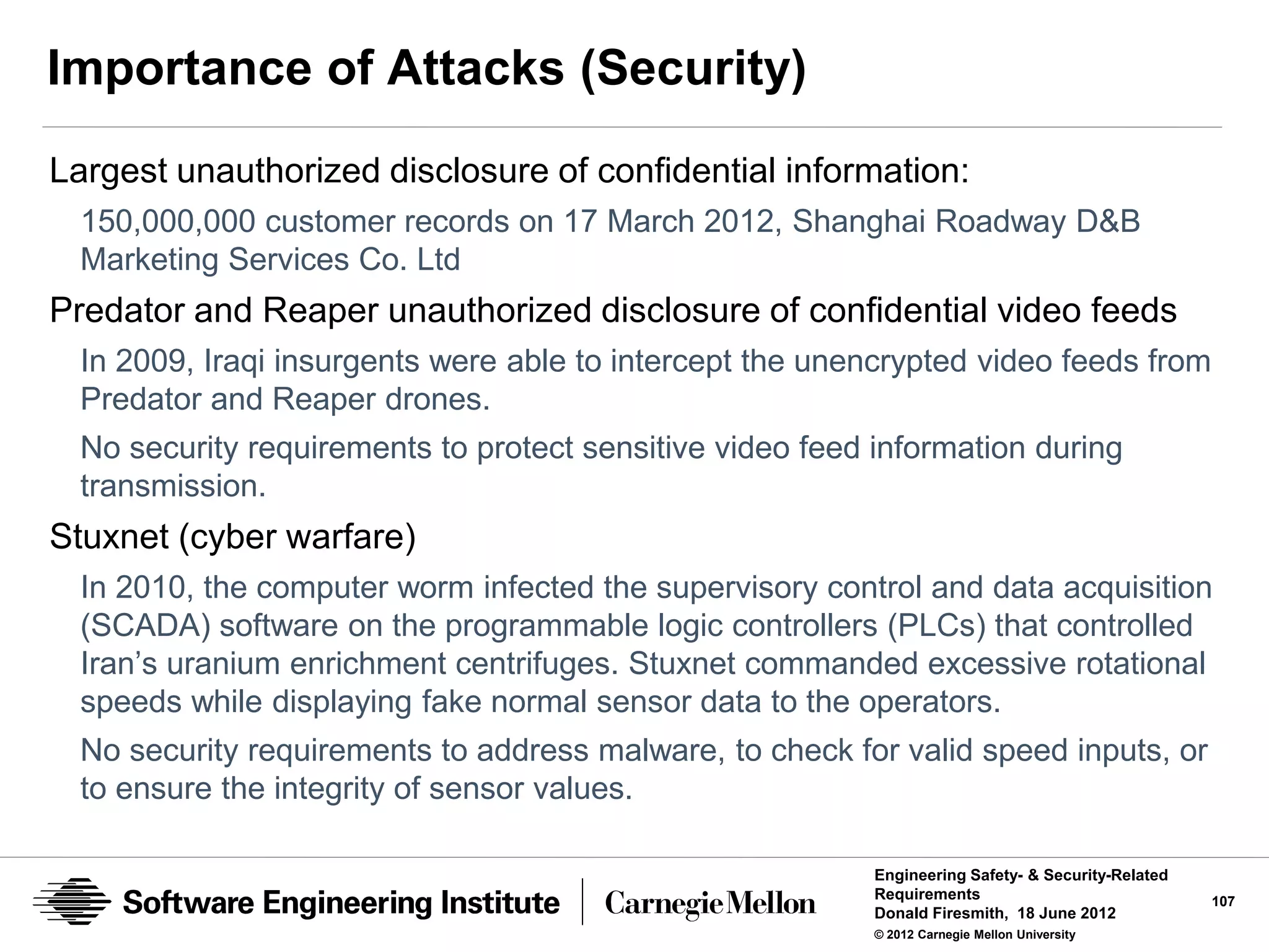 Importance of Attacks (Security)
Largest unauthorized disclosure of confidential information:
  150,000,000 customer records on 17 March 2012, Shanghai Roadway D&B
  Marketing Services Co. Ltd
Predator and Reaper unauthorized disclosure of confidential video feeds
  In 2009, Iraqi insurgents were able to intercept the unencrypted video feeds from
  Predator and Reaper drones.
  No security requirements to protect sensitive video feed information during
  transmission.
Stuxnet (cyber warfare)
  In 2010, the computer worm infected the supervisory control and data acquisition
  (SCADA) software on the programmable logic controllers (PLCs) that controlled
  Iran’s uranium enrichment centrifuges. Stuxnet commanded excessive rotational
  speeds while displaying fake normal sensor data to the operators.
  No security requirements to address malware, to check for valid speed inputs, or
  to ensure the integrity of sensor values.

                                                           Engineering Safety- & Security-Related
                                                           Requirements                             107
                                                           Donald Firesmith, 18 June 2012
                                                           © 2012 Carnegie Mellon University
 