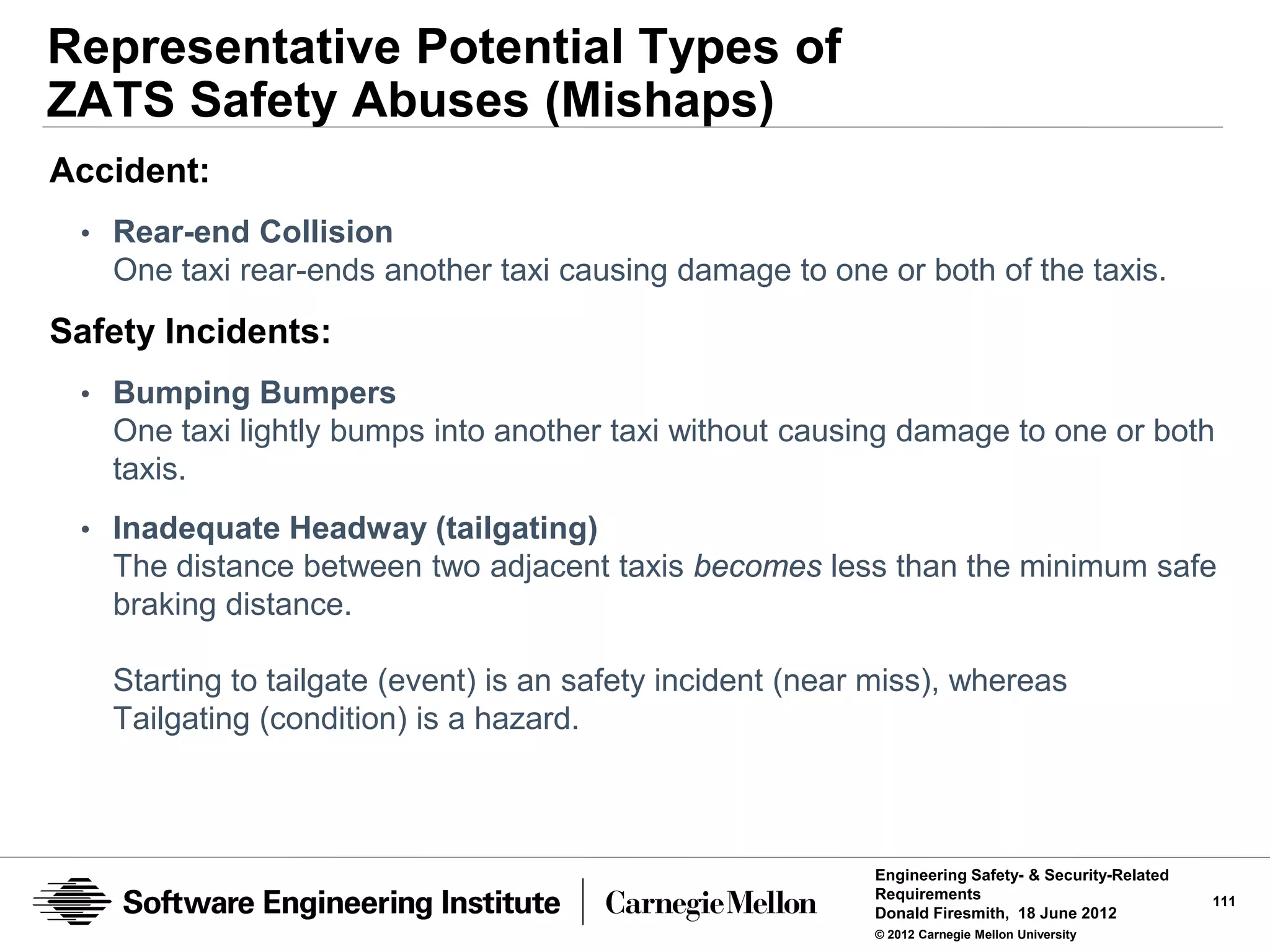 Representative Potential Types of
ZATS Safety Abuses (Mishaps)
Accident:
 • Rear-end Collision
   One taxi rear-ends another taxi causing damage to one or both of the taxis.
Safety Incidents:
 • Bumping Bumpers
   One taxi lightly bumps into another taxi without causing damage to one or both
   taxis.
 • Inadequate Headway (tailgating)
   The distance between two adjacent taxis becomes less than the minimum safe
   braking distance.

   Starting to tailgate (event) is an safety incident (near miss), whereas
   Tailgating (condition) is a hazard.



                                                           Engineering Safety- & Security-Related
                                                           Requirements                             111
                                                           Donald Firesmith, 18 June 2012
                                                           © 2012 Carnegie Mellon University
 