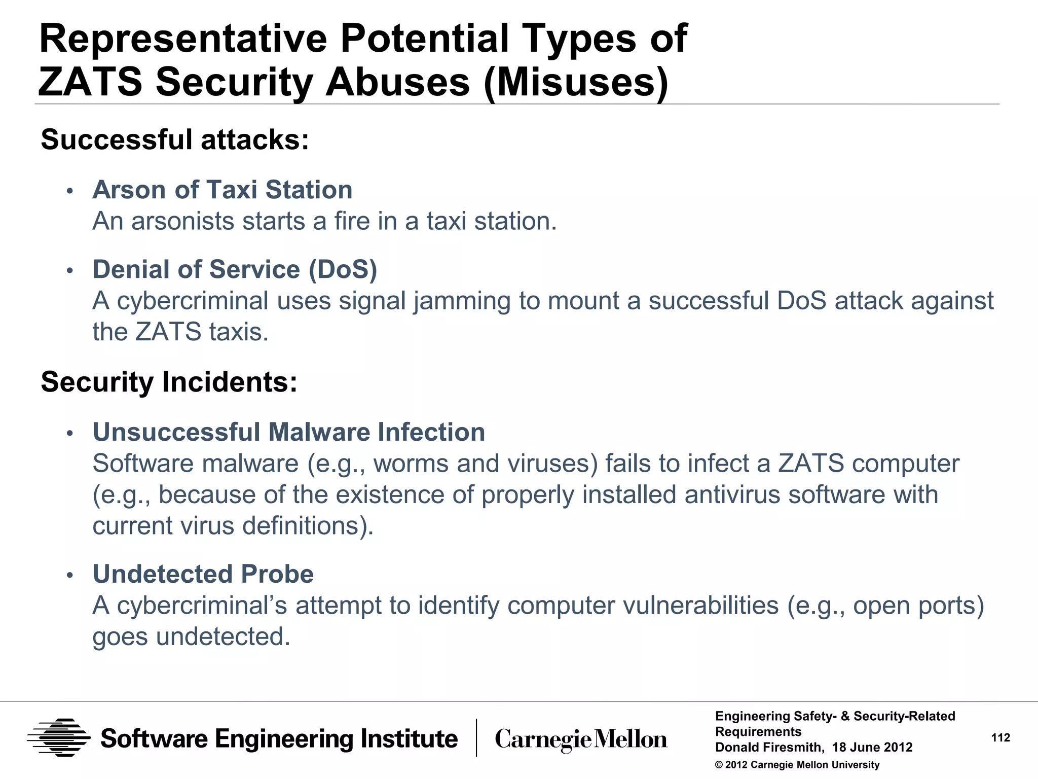 Representative Potential Types of
ZATS Security Abuses (Misuses)
Successful attacks:
 • Arson of Taxi Station
   An arsonists starts a fire in a taxi station.
 • Denial of Service (DoS)
   A cybercriminal uses signal jamming to mount a successful DoS attack against
   the ZATS taxis.
Security Incidents:
 • Unsuccessful Malware Infection
   Software malware (e.g., worms and viruses) fails to infect a ZATS computer
   (e.g., because of the existence of properly installed antivirus software with
   current virus definitions).
 • Undetected Probe
   A cybercriminal’s attempt to identify computer vulnerabilities (e.g., open ports)
   goes undetected.

                                                           Engineering Safety- & Security-Related
                                                           Requirements                             112
                                                           Donald Firesmith, 18 June 2012
                                                           © 2012 Carnegie Mellon University
 