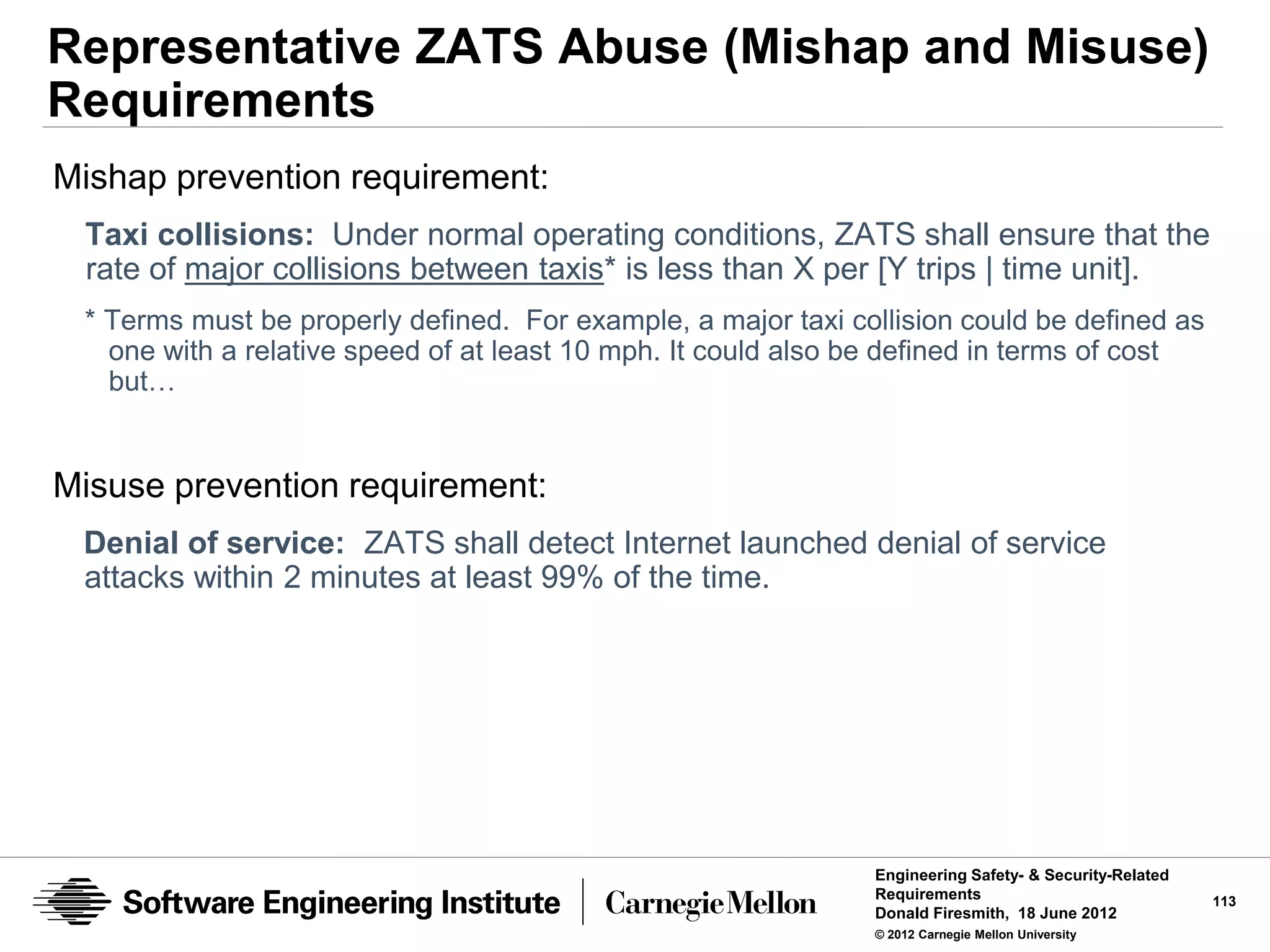 Representative ZATS Abuse (Mishap and Misuse)
Requirements
Mishap prevention requirement:
 Taxi collisions: Under normal operating conditions, ZATS shall ensure that the
 rate of major collisions between taxis* is less than X per [Y trips | time unit].
 * Terms must be properly defined. For example, a major taxi collision could be defined as
   one with a relative speed of at least 10 mph. It could also be defined in terms of cost
   but…


Misuse prevention requirement:
 Denial of service: ZATS shall detect Internet launched denial of service
 attacks within 2 minutes at least 99% of the time.




                                                               Engineering Safety- & Security-Related
                                                               Requirements                             113
                                                               Donald Firesmith, 18 June 2012
                                                               © 2012 Carnegie Mellon University
 