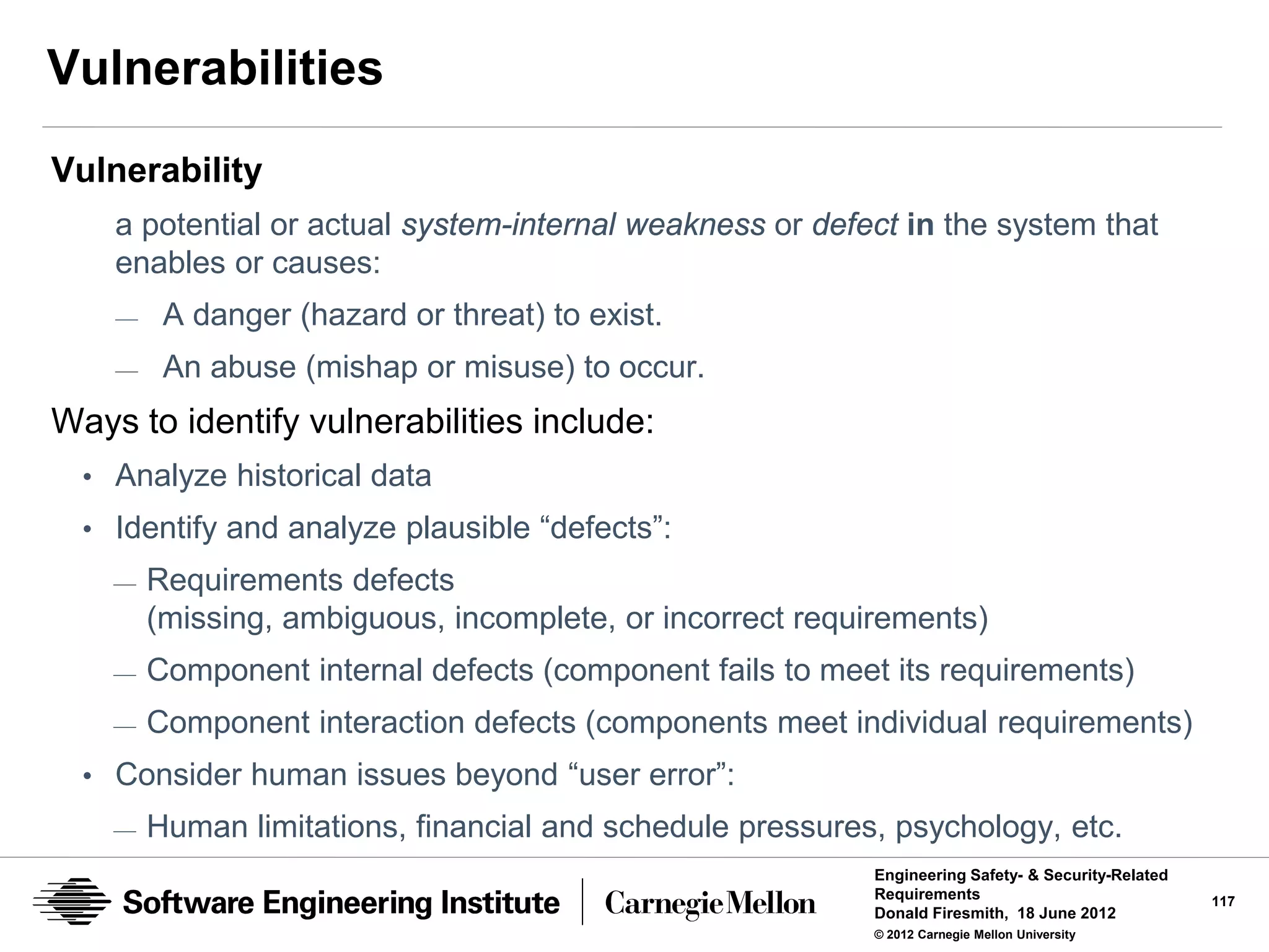 Vulnerabilities
Vulnerability
    a potential or actual system-internal weakness or defect in the system that
    enables or causes:
    —    A danger (hazard or threat) to exist.
    —    An abuse (mishap or misuse) to occur.
Ways to identify vulnerabilities include:
  • Analyze historical data
  • Identify and analyze plausible “defects”:
    —   Requirements defects
        (missing, ambiguous, incomplete, or incorrect requirements)
    —   Component internal defects (component fails to meet its requirements)
    —   Component interaction defects (components meet individual requirements)
  • Consider human issues beyond “user error”:
    —   Human limitations, financial and schedule pressures, psychology, etc.
                                                           Engineering Safety- & Security-Related
                                                           Requirements                             117
                                                           Donald Firesmith, 18 June 2012
                                                           © 2012 Carnegie Mellon University
 