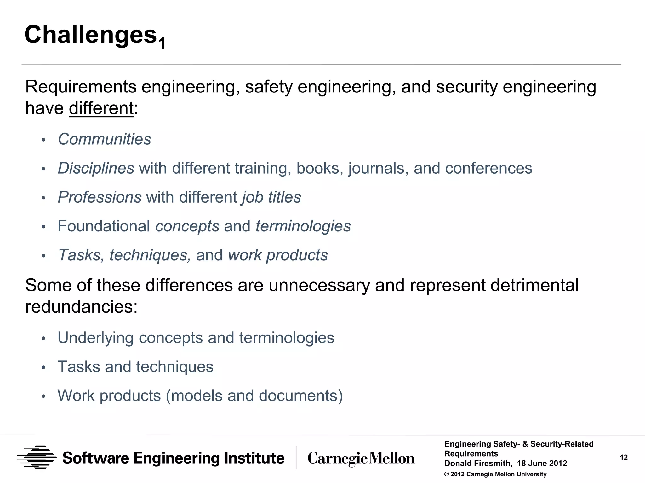 Challenges1
Requirements engineering, safety engineering, and security engineering
have different:
 • Communities
 • Disciplines with different training, books, journals, and conferences
 • Professions with different job titles

 • Foundational concepts and terminologies
 • Tasks, techniques, and work products

Some of these differences are unnecessary and represent detrimental
redundancies:
 • Underlying concepts and terminologies

 • Tasks and techniques
 • Work products (models and documents)


                                                           Engineering Safety- & Security-Related
                                                           Requirements                             12
                                                           Donald Firesmith, 18 June 2012
                                                           © 2012 Carnegie Mellon University
 
