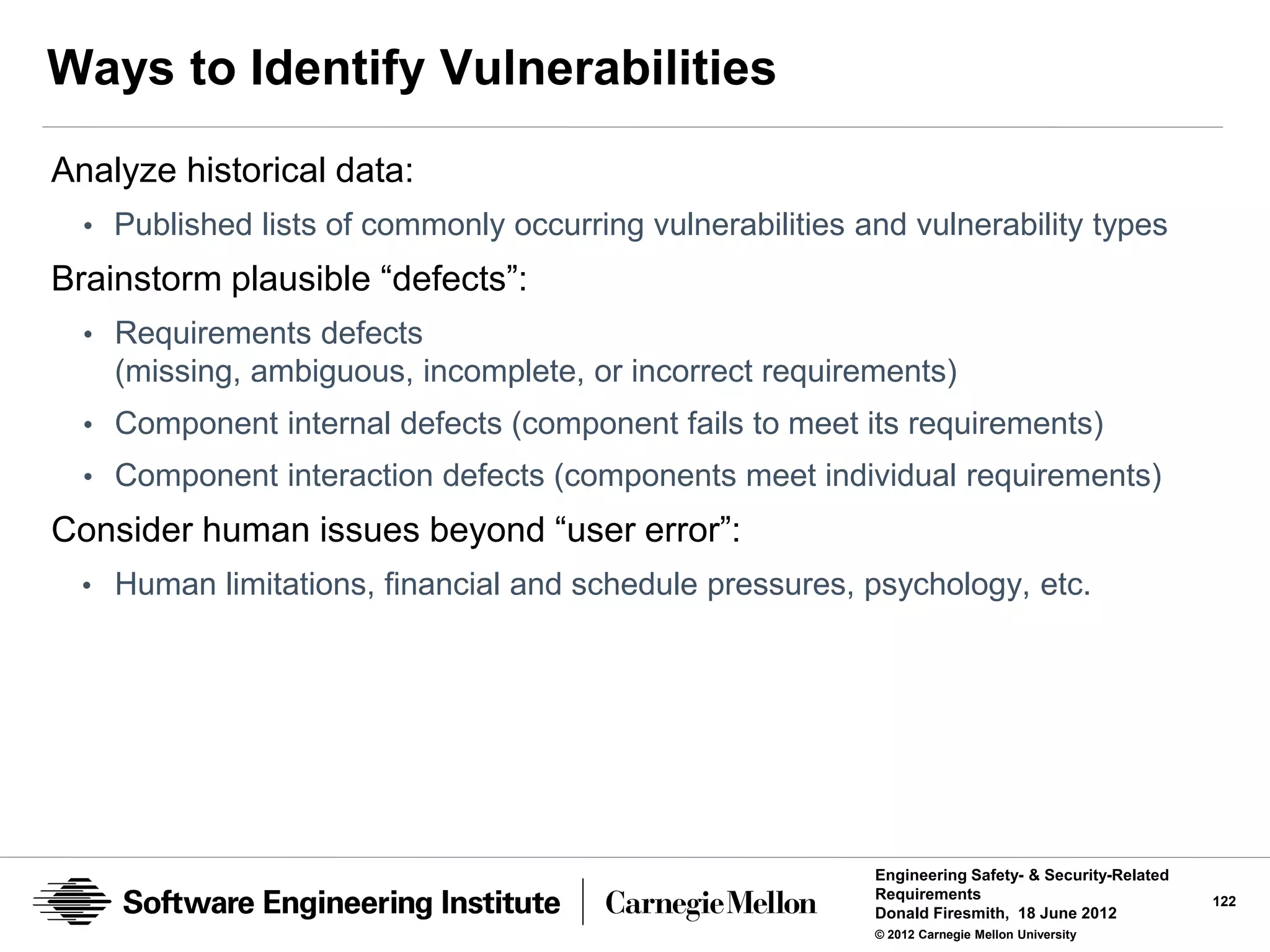 Ways to Identify Vulnerabilities
Analyze historical data:
  • Published lists of commonly occurring vulnerabilities and vulnerability types
Brainstorm plausible “defects”:
  • Requirements defects
    (missing, ambiguous, incomplete, or incorrect requirements)
  • Component internal defects (component fails to meet its requirements)
  • Component interaction defects (components meet individual requirements)
Consider human issues beyond “user error”:
  • Human limitations, financial and schedule pressures, psychology, etc.




                                                           Engineering Safety- & Security-Related
                                                           Requirements                             122
                                                           Donald Firesmith, 18 June 2012
                                                           © 2012 Carnegie Mellon University
 