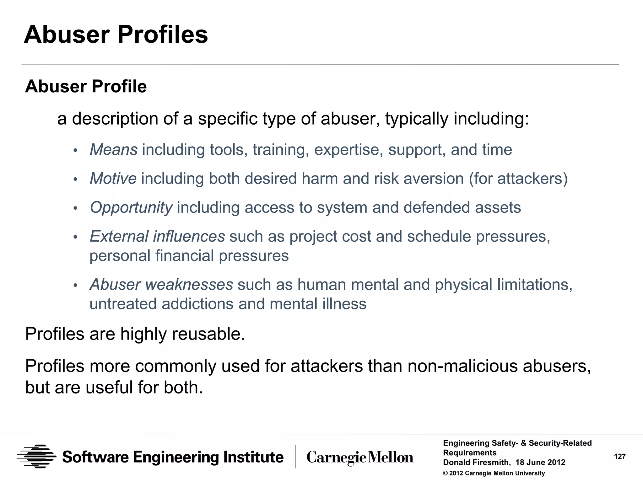 Abuser Profiles
Abuser Profile
    a description of a specific type of abuser, typically including:
      • Means including tools, training, expertise, support, and time
      • Motive including both desired harm and risk aversion (for attackers)
      • Opportunity including access to system and defended assets

      • External influences such as project cost and schedule pressures,
        personal financial pressures
      • Abuser weaknesses such as human mental and physical limitations,
        untreated addictions and mental illness
Profiles are highly reusable.
Profiles more commonly used for attackers than non-malicious abusers,
but are useful for both.

                                                           Engineering Safety- & Security-Related
                                                           Requirements                             127
                                                           Donald Firesmith, 18 June 2012
                                                           © 2012 Carnegie Mellon University
 