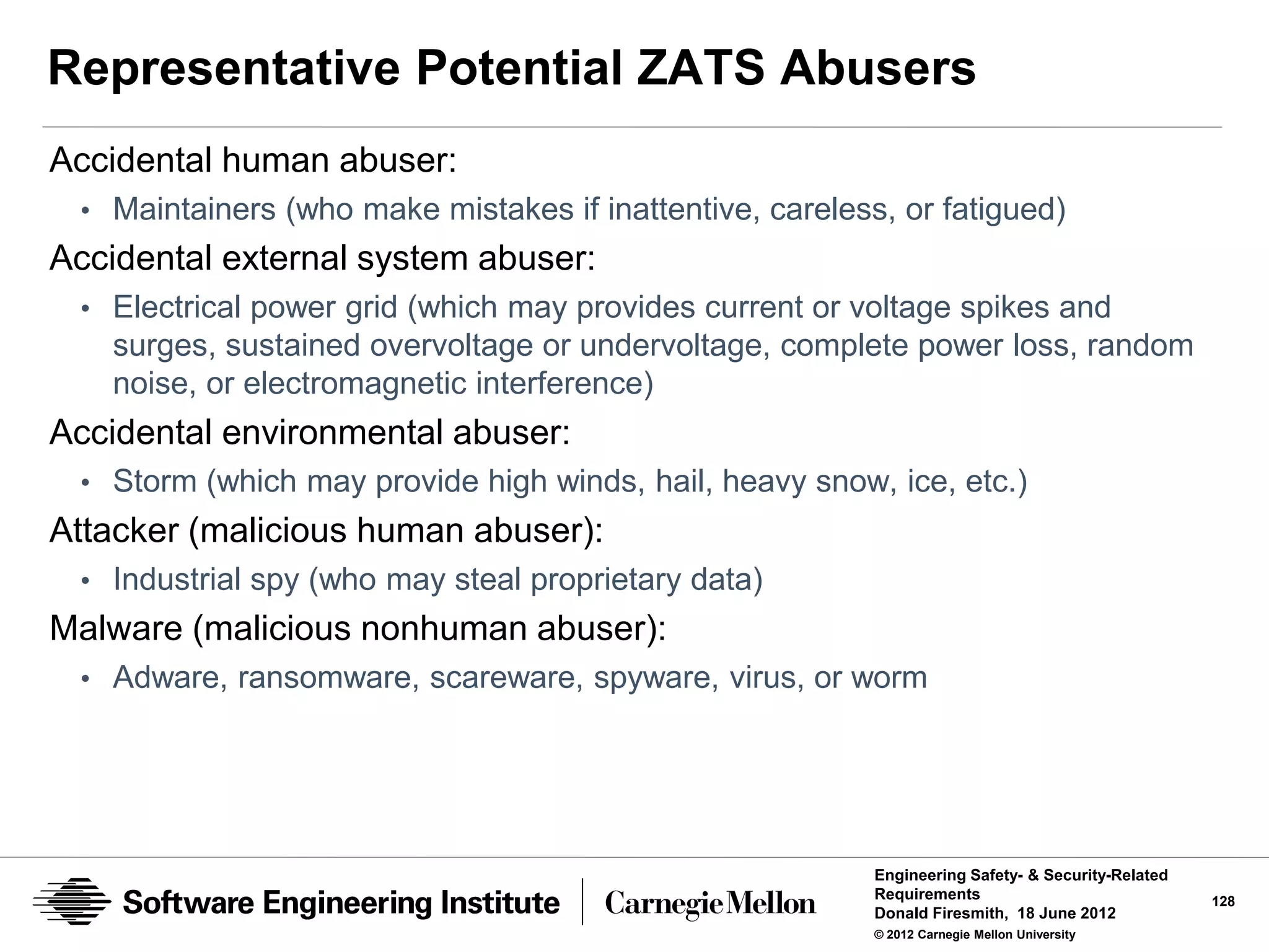 Representative Potential ZATS Abusers
Accidental human abuser:
 • Maintainers (who make mistakes if inattentive, careless, or fatigued)
Accidental external system abuser:
 • Electrical power grid (which may provides current or voltage spikes and
   surges, sustained overvoltage or undervoltage, complete power loss, random
   noise, or electromagnetic interference)
Accidental environmental abuser:
 • Storm (which may provide high winds, hail, heavy snow, ice, etc.)
Attacker (malicious human abuser):
 • Industrial spy (who may steal proprietary data)
Malware (malicious nonhuman abuser):
 • Adware, ransomware, scareware, spyware, virus, or worm




                                                          Engineering Safety- & Security-Related
                                                          Requirements                             128
                                                          Donald Firesmith, 18 June 2012
                                                          © 2012 Carnegie Mellon University
 