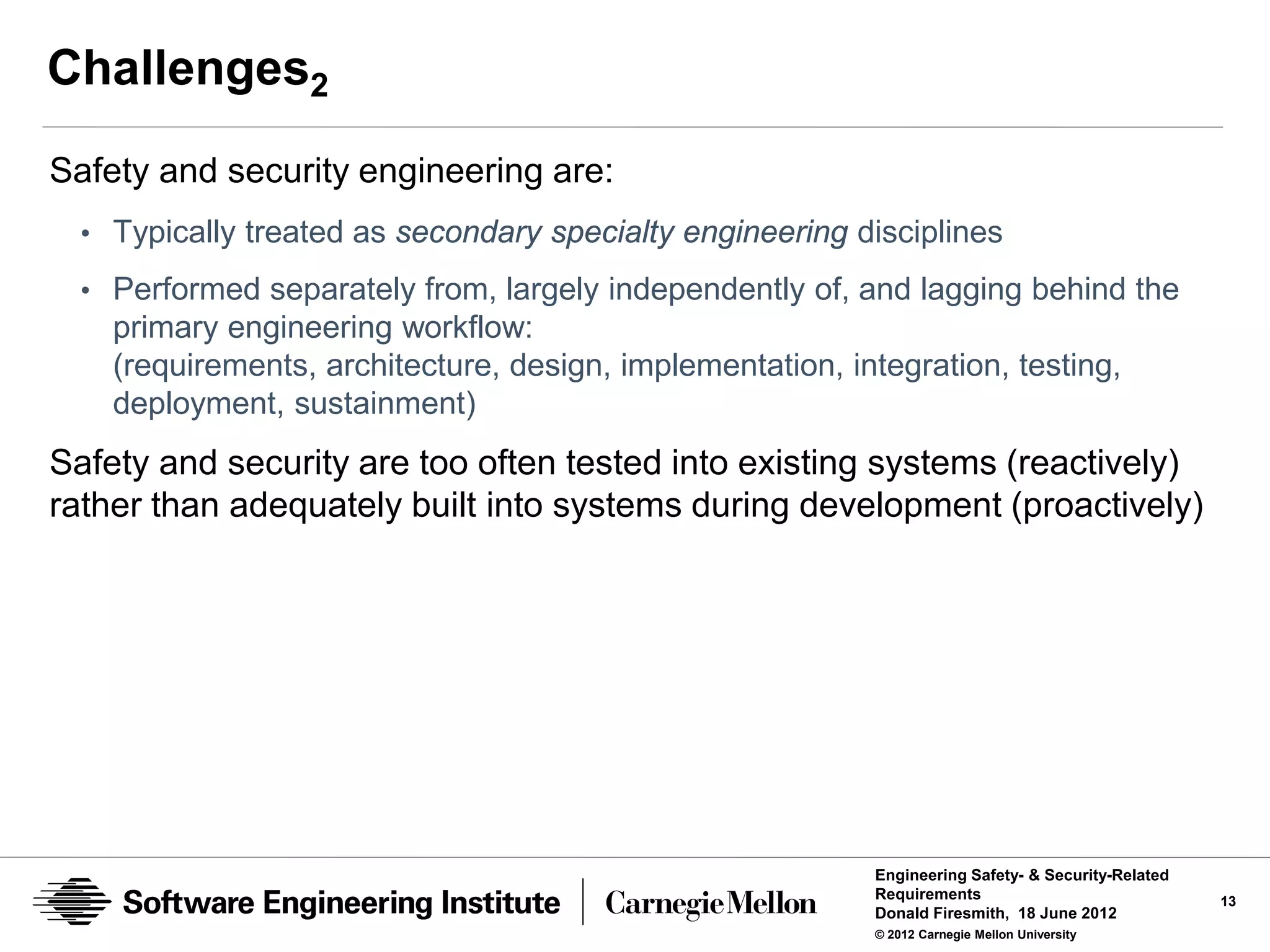 Challenges2
Safety and security engineering are:
  • Typically treated as secondary specialty engineering disciplines
  • Performed separately from, largely independently of, and lagging behind the
    primary engineering workflow:
    (requirements, architecture, design, implementation, integration, testing,
    deployment, sustainment)
Safety and security are too often tested into existing systems (reactively)
rather than adequately built into systems during development (proactively)




                                                           Engineering Safety- & Security-Related
                                                           Requirements                             13
                                                           Donald Firesmith, 18 June 2012
                                                           © 2012 Carnegie Mellon University
 