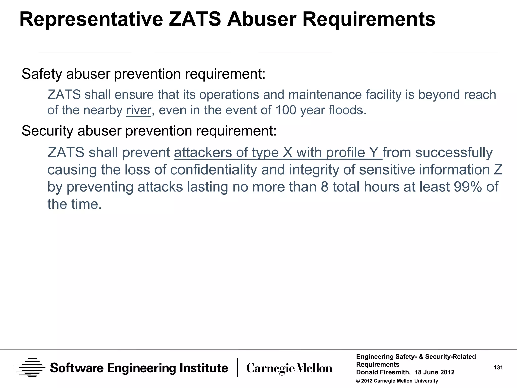Representative ZATS Abuser Requirements

Safety abuser prevention requirement:
    ZATS shall ensure that its operations and maintenance facility is beyond reach
    of the nearby river, even in the event of 100 year floods.
Security abuser prevention requirement:
   ZATS shall prevent attackers of type X with profile Y from successfully
   causing the loss of confidentiality and integrity of sensitive information Z
   by preventing attacks lasting no more than 8 total hours at least 99% of
   the time.




                                                         Engineering Safety- & Security-Related
                                                         Requirements                             131
                                                         Donald Firesmith, 18 June 2012
                                                         © 2012 Carnegie Mellon University
 