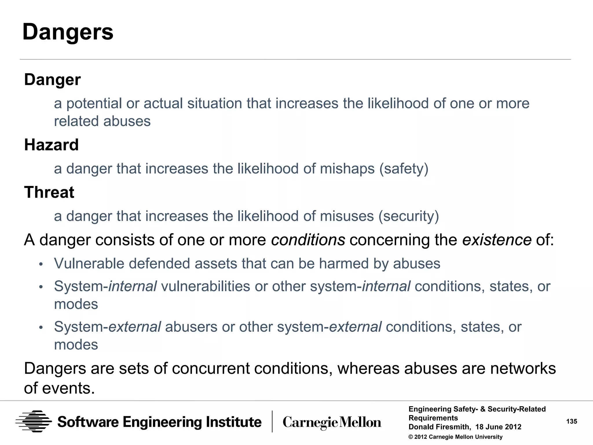 Dangers
Danger
    a potential or actual situation that increases the likelihood of one or more
    related abuses
Hazard
    a danger that increases the likelihood of mishaps (safety)
Threat
    a danger that increases the likelihood of misuses (security)
A danger consists of one or more conditions concerning the existence of:
 • Vulnerable defended assets that can be harmed by abuses
 • System-internal vulnerabilities or other system-internal conditions, states, or
    modes
 • System-external abusers or other system-external conditions, states, or
    modes
Dangers are sets of concurrent conditions, whereas abuses are networks
of events.
                                                            Engineering Safety- & Security-Related
                                                            Requirements                             135
                                                            Donald Firesmith, 18 June 2012
                                                            © 2012 Carnegie Mellon University
 