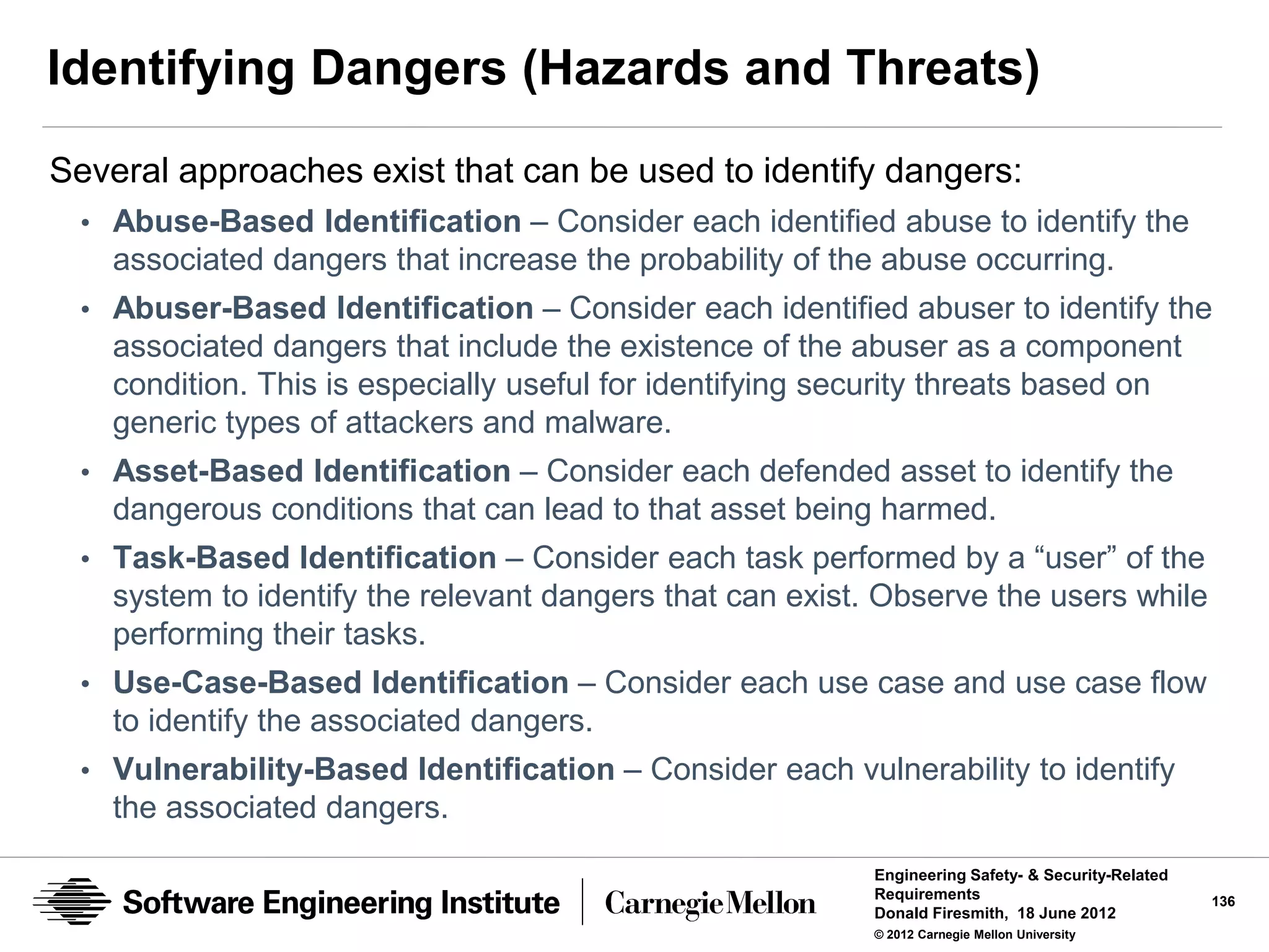 Identifying Dangers (Hazards and Threats)
Several approaches exist that can be used to identify dangers:
 • Abuse-Based Identification – Consider each identified abuse to identify the
    associated dangers that increase the probability of the abuse occurring.
 • Abuser-Based Identification – Consider each identified abuser to identify the
    associated dangers that include the existence of the abuser as a component
    condition. This is especially useful for identifying security threats based on
    generic types of attackers and malware.
 • Asset-Based Identification – Consider each defended asset to identify the
    dangerous conditions that can lead to that asset being harmed.
 • Task-Based Identification – Consider each task performed by a “user” of the
    system to identify the relevant dangers that can exist. Observe the users while
    performing their tasks.
 • Use-Case-Based Identification – Consider each use case and use case flow
    to identify the associated dangers.
 • Vulnerability-Based Identification – Consider each vulnerability to identify
    the associated dangers.
                                                           Engineering Safety- & Security-Related
                                                           Requirements                             136
                                                           Donald Firesmith, 18 June 2012
                                                           © 2012 Carnegie Mellon University
 