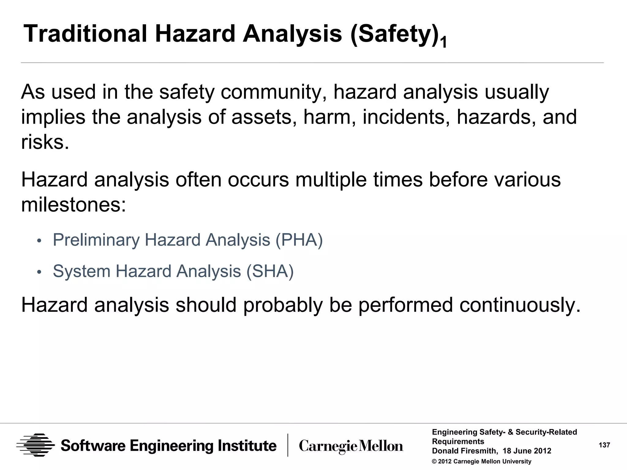 Traditional Hazard Analysis (Safety)1

As used in the safety community, hazard analysis usually
implies the analysis of assets, harm, incidents, hazards, and
risks.
Hazard analysis often occurs multiple times before various
milestones:
 • Preliminary Hazard Analysis (PHA)

 • System Hazard Analysis (SHA)

Hazard analysis should probably be performed continuously.




                                             Engineering Safety- & Security-Related
                                             Requirements                             137
                                             Donald Firesmith, 18 June 2012
                                             © 2012 Carnegie Mellon University
 
